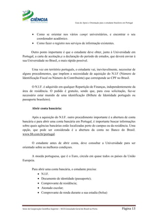 Guia de Apoio e Orientação para o estudante brasileiro em Portugal
Setor de Cooperação Científica Superior – SCCS Consulado-Geral do Brasil no Porto Página 13
• Como se orientar nos vários campi universitários, e encontrar o seu
coordenador acadêmico.
• Como fazer o registro nos serviços de informação existentes.
Outro ponto importante é que o estudante deve obter, junto à Universidade em
Portugal, a carta de aceitação,e a declaração do período de estudos, que deverá enviar à
sua Universidade no Brasil, o mais rápido possível.
Uma vez em território português, o estudante vai, inevitavelmente, necessitar de
alguns procedimentos, que impõem a necessidade de aquisição do N.I.F (Número de
Identificação Fiscal ou Número de Contribuinte) que corresponde ao CPF no Brasil.
O N.I.F. é adquirido em qualquer Repartição de Finanças, independentemente da
área de residência. O pedido é gratuito, sendo que, para essa solicitação, faz-se
necessário estar munido de uma identificação (Bilhete de Identidade português ou
passaporte brasileiro).
Abrir conta bancária:
Após a aquisição do N.I.F. outro procedimento importante é a abertura de conta
bancária e para abrir uma conta bancária em Portugal, é importante buscar informações
sobre quais agências bancárias estão localizadas perto do campus ou da residência. Uma
opção, que pode ser considerada é a abertura da conta no Banco do Brasil.
www.bb.com.br/portugal.
O estudante antes de abrir conta, deve consultar a Universidade para ser
orientado sobre as melhores condiçoes.
A moeda portuguesa, que é o Euro, circula em quase todos os países da União
Europeia.
Para abrir uma conta bancária, o estudante precisa:
• N.I.F.
• Documento de identidade (passaporte);
• Comprovante de residência;
• Atestado escolar;
• Comprovante de renda durante a sua estadia (bolsa)
 