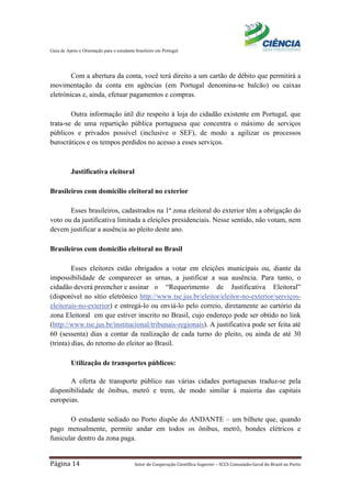 Guia de Apoio e Orientação para o estudante brasileiro em Portugal
Página 14 Setor de Cooperação Científica Superior – SCCS Consulado-Geral do Brasil no Porto
Com a abertura da conta, você terá direito a um cartão de débito que permitirá a
movimentação da conta em agências (em Portugal denomina-se balcão) ou caixas
eletrónicas e, ainda, efetuar pagamentos e compras.
Outra informação útil diz respeito à loja do cidadão existente em Portugal, que
trata-se de uma repartição pública portuguesa que concentra o máximo de serviços
públicos e privados possível (inclusive o SEF), de modo a agilizar os processos
burocráticos e os tempos perdidos no acesso a esses serviços.
Justificativa eleitoral
Brasileiros com domicílio eleitoral no exterior
Esses brasileiros, cadastrados na 1ª zona eleitoral do exterior têm a obrigação do
voto ou da justificativa limitada a eleições presidenciais. Nesse sentido, não votam, nem
devem justificar a ausência ao pleito deste ano.
Brasileiros com domicílio eleitoral no Brasil
Esses eleitores estão obrigados a votar em eleições municipais ou, diante da
impossibilidade de comparecer as urnas, a justificar a sua ausência. Para tanto, o
cidadão deverá preencher e assinar o “Requerimento de Justificativa Eleitoral”
(disponível no sítio eletrônico http://www.tse.jus.br/eleitor/eleitor-no-exterior/serviços-
eleitorais-no-exterior) e entregá-lo ou enviá-lo pelo correio, diretamente ao cartório da
zona Eleitoral em que estiver inscrito no Brasil, cujo endereço pode ser obtido no link
(http://www.tse.jus.br/institucional/tribunais-regionais). A justificativa pode ser feita até
60 (sessenta) dias a contar da realização de cada turno do pleito, ou ainda de até 30
(trinta) dias, do retorno do eleitor ao Brasil.
Utilização de transportes públicos:
A oferta de transporte público nas várias cidades portuguesas traduz-se pela
disponibilidade de ônibus, metrô e trem, de modo similar à maioria das capitais
europeias.
O estudante sediado no Porto dispõe do ANDANTE – um bilhete que, quando
pago mensalmente, permite andar em todos os ônibus, metrô, bondes elétricos e
funicular dentro da zona paga.
 
