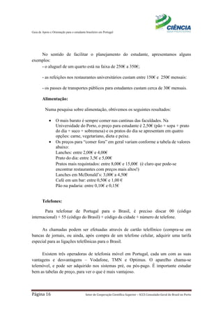 Guia de Apoio e Orientação para o estudante brasileiro em Portugal
Página 16 Setor de Cooperação Científica Superior – SCCS Consulado-Geral do Brasil no Porto
No sentido de facilitar o planejamento do estudante, apresentamos alguns
exemplos:
- o aluguel de um quarto está na faixa de 250€ a 350€;
- as refeições nos restaurantes universitários custam entre 150€ e 250€ mensais:
- os passes de transportes públicos para estudantes custam cerca de 30€ mensais.
Alimentação:
Numa pesquisa sobre alimentação, obtivemos os seguintes resultados:
• O mais barato é sempre comer nas cantinas das faculdades. Na
Universidade do Porto, o preço para estudante é 2,50€ (pão + sopa + prato
do dia + suco + sobremesa) e os pratos do dia se apresentam em quatro
opções: carne, vegetariano, dieta e peixe.
• Os preços para “comer fora” em geral variam conforme a tabela de valores
abaixo:
Lanches: entre 2,00€ e 4,00€
Prato do dia: entre 3,5€ e 5,00€
Pratos mais requintados: entre 8,00€ e 15,00€ (é claro que pode-se
encontrar restaurantes com preços mais altos!)
Lanches em McDonald’s: 3,00€ a 4,50€
Café em um bar: entre 0,50€ e 1,00 €
Pão na padaria: entre 0,10€ e 0,15€
Telefones:
Para telefonar de Portugal para o Brasil, é preciso discar 00 (código
internacional) + 55 (código do Brasil) + código da cidade + número de telefone.
As chamadas podem ser efetuadas através de cartão telefônico (compra-se em
bancas de jornais, ou ainda, após compra de um telefone celular, adquirir uma tarifa
especial para as ligações telefônicas para o Brasil.
Existem três operadoras de telefonia móvel em Portugal, cada um com as suas
vantagens e desvantagens – Vodafone, TMN e Optimus. O aparelho chama-se
telemóvel, e pode ser adquirido nos sistemas pré, ou pós-pago. É importante estudar
bem as tabelas de preço, para ver o que é mais vantajoso.
 