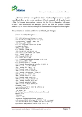 Guia de Apoio e Orientação para o estudante brasileiro em Portugal
Setor de Cooperação Científica Superior – SCCS Consulado-Geral do Brasil no Porto Página 17
A Embratel oferece o serviço Brasil Direto para fazer ligações desde o exterior
para o Brasil. Esse serviço possui um número diferente para cada país do qual a ligação
é feita. Em Portugal pode-se discar o número 800 800 550. As chamadas a cobrar para
o Brasil, com atendimento em português, podem ser feitas de qualquer telefone:
público, fixo ou celular (desde que esteja devidamente habilitado para uso fora do país).
Abaixo listamos os números telefônicos de utilidade, em Portugal:
Número Nacional de Emergência: 112
PSP- Policia de Segurança Pública: www.psp.pt
GNR- Guarda Nacional Republicana: www.gnr.pt
PSP de Coimbra/ Comando: 239 851 300
GNR Coimbra: 239 794 300
GNR / BT - Brigada de Trânsito: 239 794 400
PSP Faro: 289 822 022
PSP Lagos: 282 762 930
GNR Albufeira: 289 590 790
GNR Faro: 289 887 605 / 289 887 603
GNR Vilamoura: 289 388 989 / 289 381 780
GNR / Trânsito: 289 598 730
PSP / Comando: 291208 400
GNR Funchal: 291 214 460
P.S.P / Comando Metropolitano de Lisboa: 21 765 42 42
GNR de Sintra: 21 924 49 25
GNR / Comando Geral: 21 321 70 00
PSP / Comando Metropolitano do Porto: Tel: 22 209 20 00
PSP / Comando Aveiro: 234 302 510
PSP / Comando Beja: 284 313 150
PSP / Comando Braga: 253 200 420
PSP / Comando Bragança: 273 303 400
PSP / Comando Castelo Branco: 272 340 622
PSP / Comando Faro: 289 899 899
PSP / Comando Guarda: 271 222 022
PSP / Comando Leiria: 244 859 859
PSP / Comando Portalegre: 245 300 620
PSP / Comando Santarém: 243 322 022
PSP / Comando Setúbal: 265 522 022
PSP / Comando Vila Real: 259 330 240
Cartões de Crédito
American Express: 707 50 40 50 / 21 427 82 05 02
Mastercard: 800 811 272
Visa: 800 811 107
PT – Portugal Telecom: 118 (Serviço Informativo Nacional)
Optimus: 16103
TMN: 1696
Vodafone: 16912
Informações sobre Transportes: www.transpor.pt
ACP-Automóvel Clube de Portugal:707 509 510 / Web: www.acp.pt
Brisa-Auto-Estradas de Portugal:808 508 508 / Web: www.brisa.pt
CP-Comboios de Portugal:808 208 208 / Web: www.cp.pt
 