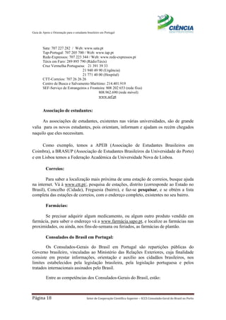 Guia de Apoio e Orientação para o estudante brasileiro em Portugal
Página 18 Setor de Cooperação Científica Superior – SCCS Consulado-Geral do Brasil no Porto
Sata: 707 227 282 / Web: www.sata.pt
Tap-Portugal: 707 205 700 / Web: www.tap.pt
Rede-Expressos: 707 223 344 / Web: www.rede-expressos.pt
Táxis em Faro: 289 895 790 (RádioTáxis)
Cruz Vermelha Portuguesa: 21 391 39 33
21 940 49 90 (Urgência)
21 771 40 00 (Hospital)
CTT-Correios: 707 26 26 26
Centro de Busca e Salvamento Marítimo: 214.401.919
SEF-Serviço de Estrangeiros e Fronteira: 808 202 653 (rede fixa)
808.962.690 (rede móvel)
www.sef.pt
Associação de estudantes:
As associações de estudantes, existentes nas várias universidades, são de grande
valia para os novos estudantes, pois orientam, informam e ajudam os recém chegados
naquilo que eles necessitam.
Como exemplo, temos a APEB (Associação de Estudantes Brasileiros em
Coimbra), a BRASUP (Associação de Estudantes Brasileiros da Universidade do Porto)
e em Lisboa temos a Federação Académica da Universidade Nova de Lisboa.
Correios:
Para saber a localização mais próxima de uma estação de correios, busque ajuda
na internet. Vá à www.ctt.pt/, pesquisa de estações, distrito (corresponde ao Estado no
Brasil), Concelho (Cidade), Freguesia (bairro), e faz-se pesquisar, e se obtém a lista
completa das estações de correios, com o endereço completo, existentes no seu bairro.
Farmácias:
Se precisar adquirir algum medicamento, ou algum outro produto vendido em
farmácia, para saber o endereço vá a www.farmácia.sapo.pt, e localize as farmácias nas
proximidades, ou ainda, nos fins-de-semana ou feriados, as farmácias de plantão.
Consulados do Brasil em Portugal:
Os Consulados-Gerais do Brasil em Portugal são repartições públicas do
Governo brasileiro, vinculadas ao Ministério das Relações Exteriores, cuja finalidade
consiste em prestar informações, orientação e auxílio aos cidadãos brasileiros, nos
limites estabelecidos pela legislação brasileira, pela legislação portuguesa e pelos
tratados internacionais assinados pelo Brasil.
Entre as competências dos Consulados-Gerais do Brasil, estão:
 