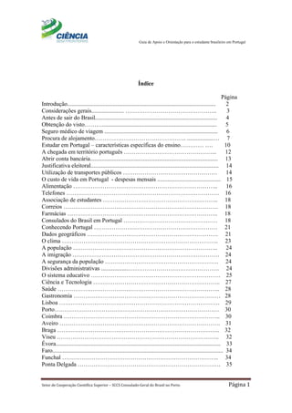 Guia de Apoio e Orientação para o estudante brasileiro em Portugal
Setor de Cooperação Científica Superior – SCCS Consulado-Geral do Brasil no Porto Página 1
Índice
Página
Introdução..................................................................................................... 2
Considerações gerais...................... ……………………………………….. 3
Antes de sair do Brasil................................................................................... 4
Obtenção do visto……….............................................................................. 5
Seguro médico de viagem ............................................................................. 6
Procura de alojamento……………………………………….. ..................… 7
Estudar em Portugal – características específicas do ensino………… …. 10
A chegada em território português ………………………………………... 12
Abrir conta bancária....................................................................................... 13
Justificativa eleitoral....................................................................................... 14
Utilização de transportes públicos ………………………………………… 14
O custo de vida em Portugal - despesas mensais ........................................... 15
Alimentação ……………………………………………………………….. 16
Telefones …………………………………………………………………… 16
Associação de estudantes ………………………………………………….. 18
Correios ……………………………………………………………………. 18
Farmácias ………………………………………………………………….. 18
Consulados do Brasil em Portugal ………………………………………… 18
Conhecendo Portugal ……………………………………………………… 21
Dados geográficos …………………………………………………………. 21
O clima …………………………………………………………………….. 23
A população ……………………………………………………………….. 24
A imigração ………………………………………………………………… 24
A segurança da população …………………………………………………. 24
Divisões administrativas ...................………………………………………. 24
O sistema educativo ………………………………………………………… 25
Ciência e Tecnologia ……………………………………………………….. 27
Saúde ……………………………………………………………………….. 28
Gastronomia ………………………………………………………………… 28
Lisboa ………………………………………………………………………. 29
Porto………………………………………………………………………… 30
Coimbra …………………………………………………………………….. 30
Aveiro ………………………………………………………………………. 31
Braga ……………………………………………………………………….. 32
Viseu ……………………………………………………………………….. 32
Évora................................................................................................................ 33
Faro.................................................................................................................... 34
Funchal …………………………………………………………………….. 34
Ponta Delgada ………………………………………………………………. 35
 