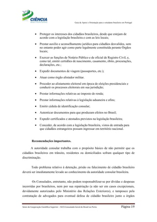 Guia de Apoio e Orientação para o estudante brasileiro em Portugal
Setor de Cooperação Científica Superior – SCCS Consulado-Geral do Brasil no Porto Página 19
• Proteger os interesses dos cidadãos brasileiros, desde que estejam de
acordo com a legislação brasileira e com as leis locais;
• Prestar auxílio e aconselhamento jurídico para cidadãos desvalidos, sem
no entanto poder agir como parte legalmente constituída perante Órgãos
locais;
• Exercer as funções de Notário Público e de oficial de Registro Civil, e,
como tal, emitir certidões de nascimento, casamento, óbito, procurações,
declarações, etc.;
• Expedir documentos de viagem (passaportes, etc.);
• Atuar como órgão alistador militar.
• Proceder ao alistamento eleitoral em época de eleições presidenciais e
conduzir os processos eleitorais em sua jurisdição;
• Prestar informações relativas ao imposto de renda;
• Prestar informações relativas à legislação aduaneira e afins;
• Emitir cédula de identificação consular;
• Autenticar documentos para que produzam efeitos no Brasil;
• Expedir certificados e atestados previstos na legislação brasileira;
• Conceder, de acordo com a legislação brasileira, vistos de entrada para
que cidadãos estrangeiros possam ingressar em território nacional.
Recomendações importantes.
A autoridade consular trabalha com o propósito básico de não permitir que os
cidadãos brasileiros em trânsito, residentes ou domiciliados sofram qualquer tipo de
discriminação.
Todo problema relativo à detenção, prisão ou falecimento de cidadão brasileiro
deverá ser imediatamente levado ao conhecimento da autoridade consular brasileira.
Os Consulados, entretanto, não podem responsabilizar-se por dívidas e despesas
incorridas por brasileiros, nem por sua repatriação (a não ser em casos excepcionais,
devidamente autorizados pelo Ministério das Relações Exteriores), e tampouco pela
contratação de advogados para eventual defesa de cidadão brasileiro junto a órgãos
 