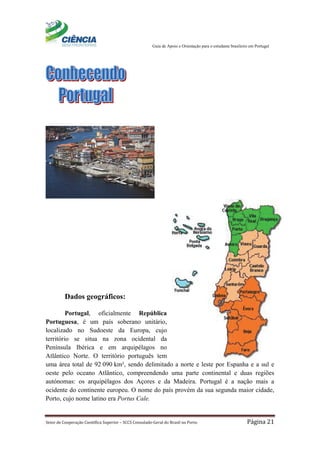 Guia de Apoio e Orientação para o estudante brasileiro em Portugal
Setor de Cooperação Científica Superior – SCCS Consulado-Geral do Brasil no Porto Página 21
Dados geográficos:
Portugal, oficialmente República
Portuguesa, é um país soberano unitário,
localizado no Sudoeste da Europa, cujo
território se situa na zona ocidental da
Península Ibérica e em arquipélagos no
Atlântico Norte. O território português tem
uma área total de 92 090 km², sendo delimitado a norte e leste por Espanha e a sul e
oeste pelo oceano Atlântico, compreendendo uma parte continental e duas regiões
autónomas: os arquipélagos dos Açores e da Madeira. Portugal é a nação mais a
ocidente do continente europeu. O nome do país provém da sua segunda maior cidade,
Porto, cujo nome latino era Portus Cale.
 