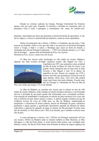 Guia de Apoio e Orientação para o estudante brasileiro em Portugal
Página 22 Setor de Cooperação Científica Superior – SCCS Consulado-Geral do Brasil no Porto
Situado no extremo sudoeste da Europa, Portugal Continental faz fronteira
apenas com um outro país, Espanha. O território é dividido no continente pelo rio
principal, o Tejo. A norte, a paisagem é montanhosa nas zonas do interior com
planaltos, intercalados por áreas que permitem o desenvolvimento da agricultura. A sul,
até ao Algarve, o relevo é caracterizado por planícies, sendo as serras esporádicas.
Outros rios principais são o Douro, o Minho e o Guadiana, que tal como o Tejo
nascem em Espanha. Entre os rios que têm todo o seu percurso no território Português
temos o Vouga, o Sado e o maior, o Mondego (que nasce na Serra da Estrela, a
montanha mais alta de Portugal Continental — 1 993 m de altitude máxima, e a 2.ª mais
alta de Portugal — apenas atrás da Montanha do Pico, nos Açores).
Montanha do Pico, Açores, o ponto mais alto do país.
As ilhas dos Açores estão localizadas no rifte médio do oceano Atlântico;
algumas das ilhas tiveram atividade vulcânica recente: São Miguel em 1563, e
Capelinhos em 1957, que aumentou a área ocidental
da Ilha do Faial. O Banco D. João de Castro é um
grande vulcão submarino que se situa entre as ilhas
Terceira e São Miguel e está 14 m abaixo da
superfície do mar. Entrou em erupção em 1720 e
formou uma ilha, que permaneceu acima da tona de
água durante vários anos. Uma nova ilha poderá
surgir num futuro não muito distante. O ponto mais
alto de Portugal é a Montanha do Pico na Ilha do
Pico, um vulcão que atinge 2 351 m de altitude.
As ilhas da Madeira, ao contrário dos Açores que se situam na área do rifte
médio do oceano Atlântico, estão situadas no interior da placa africana e a sua formação
deve-se à atividade de um ponto quente não relacionado com a circulação tectónica.
Esta situação de estabilidade e localização no interior da placa tectónica leva a que este
seja o território do país menos sujeito a sismos. A última erupção vulcânica de que há
evidência ocorreu há cerca de 6 000 anos, na ilha da Madeira, manifestando-se
atualmente o vulcanismo de forma indireta, através da libertação de gases vulcânicos
profundos e águas quentes e gaseificadas descobertas aquando da abertura de túneis
rodoviários e galerias de captação de água no interior da ilha principal. O ponto mais
alto do território é o Pico Ruivo com 1 862 m de altitude, que é também o terceiro mais
alto do país.
A costa portuguesa é extensa: tem 1 230 km em Portugal continental, 667 km
nos Açores, 250 km na Madeira onde se incluem também as Ilhas Desertas, as Ilhas
Selvagens e a ilha do Porto Santo. A costa formou belas praias, com variedade entre
falésias e areais. Na ilha do Porto Santo uma formação de dunas de origem orgânica (ao
 