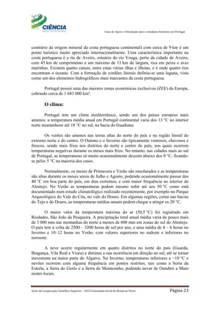 Guia de Apoio e Orientação para o estudante brasileiro em Portugal
Setor de Cooperação Científica Superior – SCCS Consulado-Geral do Brasil no Porto Página 23
contrário da origem mineral da costa portuguesa continental) com cerca de 9 km é um
ponto turístico muito apreciado internacionalmente. Uma característica importante na
costa portuguesa é a ria de Aveiro, estuário do rio Vouga, perto da cidade de Aveiro,
com 45 km de comprimento e um máximo de 11 km de largura, rica em peixe e aves
marinhas. Existem quatro canais, entre estas várias ilhas e ilhotas, e é onde quatro rios
encontram o oceano. Com a formação de cordões litorais definiu-se uma laguna, vista
como um dos elementos hidrográficos mais marcantes da costa portuguesa.
Portugal possui uma das maiores zonas económicas exclusivas (ZEE) da Europa,
cobrindo cerca de 1 683 000 km².
O clima:
Portugal tem um clima mediterrânico, sendo um dos países europeus mais
amenos: a temperatura média anual em Portugal continental varia dos 13 °C no interior
norte montanhoso até 18 °C no sul, na bacia do Guadiana.
Os verões são amenos nas terras altas do norte do país e na região litoral do
extremo norte e do centro. O Outono e o Inverno são tipicamente ventosos, chuvosos e
frescos, sendo mais frios nos distritos do norte e centro do país, nos quais ocorrem
temperaturas negativas durante os meses mais frios. No entanto, nas cidades mais ao sul
de Portugal, as temperaturas só muito ocasionalmente descem abaixo dos 0 °C, ficando-
se pelos 5 °C na maioria dos casos.
Normalmente, os meses de Primavera e Verão são ensolarados e as temperaturas
são altas durante os meses secos de Julho e Agosto, podendo ocasionalmente passar dos
40 °C em boa parte do país, em dias extremos, e com maior frequência no interior do
Alentejo. No Verão as temperaturas podem mesmo subir até aos 50 °C como está
documentado num estudo climatológico realizado recentemente, por exemplo no Parque
Arqueológico do Vale do Côa, no vale do Douro. Em algumas regiões, como nas bacias
do Tejo e do Douro, as temperaturas médias anuais podem chegar a atingir os 20 °C.
O maior valor da temperatura máxima do ar (50,5 °C) foi registrado em
Riodades, São João da Pesqueira. A precipitação total anual média varia de pouco mais
de 3 000 mm nas montanhas do norte a menos de 600 mm em zonas do sul do Alentejo.
O país tem à volta de 2500 – 3200 horas de sol por ano, e uma média de 4 – 6 horas no
Inverno e 10–12 horas no Verão, com valores superiores no sudeste e inferiores no
noroeste.
A neve ocorre regularmente em quatro distritos no norte do país (Guarda,
Bragança, Vila Real e Viseu) e diminui a sua ocorrência em direção ao sul, até se tornar
inexistente na maior parte do Algarve. No Inverno, temperaturas inferiores a −10 °C e
nevões ocorrem com alguma frequência em pontos restritos, tais como a Serra da
Estrela, a Serra do Gerês e a Serra de Montesinho, podendo nevar de Outubro a Maio
nestes locais.
 
