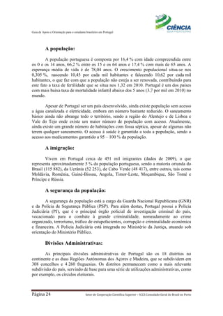 Guia de Apoio e Orientação para o estudante brasileiro em Portugal
Página 24 Setor de Cooperação Científica Superior – SCCS Consulado-Geral do Brasil no Porto
A população:
A população portuguesa é composta por 16,4 % com idade compreendida entre
os 0 e os 14 anos, 66,2 % entre os 15 e os 64 anos e 17,4 % com mais de 65 anos. A
esperança média de vida é de 78,04 anos. O crescimento populacional situa-se nos
0,305 %, nascendo 10,45 por cada mil habitantes e falecendo 10,62 por cada mil
habitantes, o que faz com que a população não esteja a ser renovada, contribuindo para
este fato a taxa de fertilidade que se situa nos 1,32 em 2010. Portugal é um dos países
com mais baixa taxa de mortalidade infantil abaixo dos 5 anos (3,7 por mil em 2010) no
mundo.
Apesar de Portugal ser um país desenvolvido, ainda existe população sem acesso
a água canalizada e eletricidade, embora em número bastante reduzido. O saneamento
básico ainda não abrange todo o território, sendo a região do Alentejo e de Lisboa e
Vale do Tejo onde existe um maior número de população com acesso. Atualmente,
ainda existe um grande número de habitações com fossa séptica, apesar de algumas não
terem qualquer saneamento. O acesso à saúde é garantido a toda a população, sendo o
acesso aos medicamentos garantido a 95 – 100 % da população.
A imigração:
Vivem em Portugal cerca de 451 mil imigrantes (dados de 2009), o que
representa aproximadamente 5 % da população portuguesa, sendo a maioria oriunda do
Brasil (115 882), da Ucrânia (52 253), de Cabo Verde (48 417), entre outros, tais como
Moldávia, Roménia, Guiné-Bissau, Angola, Timor-Leste, Moçambique, São Tomé e
Príncipe e Rússia.
A segurança da população:
A segurança da população está a cargo da Guarda Nacional Republicana (GNR)
e da Polícia de Segurança Pública (PSP). Para além destas, Portugal possui a Polícia
Judiciária (PJ), que é o principal órgão policial de investigação criminal do país,
vocacionado para o combate à grande criminalidade, nomeadamente ao crime
organizado, terrorismo, tráfico de estupefacientes, corrupção e criminalidade económica
e financeira. A Polícia Judiciária está integrada no Ministério da Justiça, atuando sob
orientação do Ministério Público.
Divisões Administrativas:
As principais divisões administrativas de Portugal são os 18 distritos no
continente e as duas Regiões Autónomas dos Açores e Madeira, que se subdividem em
308 concelhos e 4 260 freguesias. Os distritos permanecem como a mais relevante
subdivisão do país, servindo de base para uma série de utilizações administrativas, como
por exemplo, os círculos eleitorais.
 