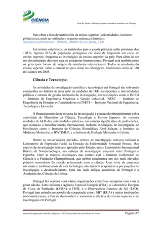 Guia de Apoio e Orientação para o estudante brasileiro em Portugal
Setor de Cooperação Científica Superior – SCCS Consulado-Geral do Brasil no Porto Página 27
Para obter a lista de instituições de ensino superior (universidades, institutos
politécnicos, pode ser utilizado o seguinte endereço eletrônico:
repositorio.ul.pt/bitstream/.../4/19055_ulfl0681152_tm_tabela_1.pdf
Em termos estatísticos, as matrículas para a escola primária estão próximas dos
100 %. Apenas 20 % da população portuguesa em idade de frequentar um curso de
ensino superior, frequenta as instituições de ensino superior do país. Para além de ser
um dos principais destinos para os estudantes internacionais, Portugal está também entre
os principais locais de origem de estudantes internacionais. Todos os estudantes do
ensino superior, tanto a estudar no país como no estrangeiro, totalizaram cerca de 380
mil alunos em 2005.
Ciência e Tecnologia:
As atividades de investigação científica e tecnológica em Portugal são sobretudo
conduzidas no âmbito de uma rede de unidades de I&D pertencentes a universidades
públicas e estatais de gestão autónoma de investigação, em instituições como o INEGI
— Instituto de Engenharia Mecânica e Gestão Industrial, INESC — Instituto de
Engenharia de Sistemas e Computadores ou INETI — Instituto Nacional de Engenharia,
Tecnologia e Inovação.
O financiamento deste sistema de investigação é conduzido principalmente sob a
autoridade do Ministério da Ciência, Tecnologia e Ensino Superior. As maiores
unidades de I&D das universidades públicas, em número significativo de publicações,
que alcançou o reconhecimento internacional, incluem instituições de investigação de
biociências como o Instituto de Ciências Biomédicas Abel Salazar, o Instituto de
Medicina Molecular, o IPATIMUP, e o Instituto de Biologia Molecular e Celular.
Dentre as universidades privadas, centros de investigação notáveis incluem o
Laboratório de Expressão Facial da Emoção da Universidade Fernando Pessoa. Dos
centros de investigação notáveis apoiados pelo Estado, está o Laboratório Internacional
Ibérico de Nanotecnologia, um esforço de investigação conjunta entre Portugal e
Espanha. Entre as maiores instituições não estatais está o Instituto Gulbenkian de
Ciência e a Fundação Champalimaud, que atribui anualmente um dos mais elevados
prémios monetários do mundo relacionado com a ciência. Uma série de empresas
nacionais e multinacionais de alta tecnologia, são também responsáveis por projetos de
investigação e desenvolvimento. Uma das mais antigas academias de Portugal é a
Academia das Ciências de Lisboa.
Portugal fez acordos com várias organizações científicas europeias com vista à
plena adesão. Estas incluem a Agência Espacial Europeia (ESA), o Laboratório Europeu
de Física de Partículas (CERN), o ITER, e o Observatório Europeu do Sul (ESO).
Portugal tem entrado em acordos de cooperação com o MIT (EUA) e outras instituições
norte-americanas, a fim de desenvolver e aumentar a eficácia do ensino superior e de
investigação em Portugal.
 