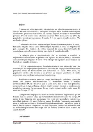 Guia de Apoio e Orientação para o estudante brasileiro em Portugal
Página 28 Setor de Cooperação Científica Superior – SCCS Consulado-Geral do Brasil no Porto
Saúde:
O sistema de saúde português é caracterizado por três sistemas coexistentes: o
Serviço Nacional de Saúde (SNS), os regimes de seguro social de saúde especiais para
determinadas profissões (subsistemas de saúde) e seguros de saúde de voluntariado
privados. O SNS oferece uma cobertura universal. Além disso, cerca de 25 % da
população é coberto por subsistemas de saúde, 10 % em seguros privados e outros 7 %
em fundos mútuos.
O Ministério da Saúde é responsável pelo desenvolvimento da política da saúde,
bem como de gerir o SNS. Cinco administrações regionais de saúde são responsáveis
pela execução dos objetivos da política nacional de saúde, desenvolvimento de
orientações e protocolos e supervisionar a prestação de cuidados de saúde.
Os esforços para a descentralização têm se destinado a transferir a
responsabilidade financeira e de gestão a nível regional. Na prática, porém, a autonomia
das administrações regionais de saúde sobre definição de orçamento e das despesas foi
limitada aos cuidados primários.
O SNS é predominantemente financiado através de uma tributação geral. As
contribuições dos empregadores (incluindo o Estado) e dos empregados representam as
principais fontes de financiamento dos subsistemas de saúde. Além disso, os
pagamentos diretos pelo paciente e os prémios de seguros voluntários de saúde
representam uma grande percentagem de financiamento.
Semelhante aos outros países da Europa, em Portugal a maioria da população
morre com doenças não-transmissíveis A mortalidade devido a doenças
cardiovasculares (DCV) é maior do que na Zona Euro, mas as suas duas principais
componentes, a doença cardíaca e a doença cerebrovascular, mostram as tendências em
relação inversa com a Europa, com a doença cerebrovascular sendo a maior causa de
morte em Portugal (17 %).
Doze por cento da população morre de cancro com menos frequência do que na
Europa, mas não diminui a taxa de mortalidade tão rapidamente como na Europa. O
cancro é mais frequente entre as crianças, bem como entre as mulheres mais jovens,
com idade inferior a 44 anos. Embora o cancro do pulmão (lentamente aumentando
entre as mulheres) e o cancro da mama (diminuindo rapidamente) não afetem tanto, o
cancro do colo do útero e da próstata são mais frequentes. Portugal tem a mais alta taxa
de mortalidade por diabetes na Europa, com um aumento acentuado desde os finais da
década de 1980.
Gastronomia:
 