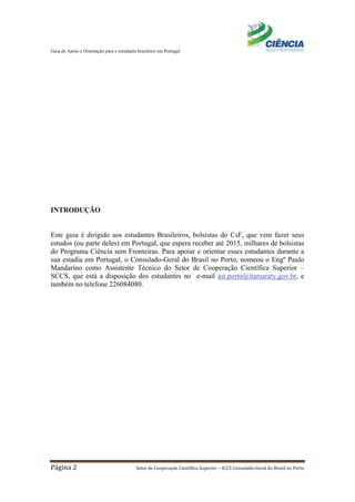 Guia de Apoio e Orientação para o estudante brasileiro em Portugal
Página 2 Setor de Cooperação Científica Superior – SCCS Consulado-Geral do Brasil no Porto
INTRODUÇÃO
Este guia é dirigido aos estudantes Brasileiros, bolsistas do CsF, que vem fazer seus
estudos (ou parte deles) em Portugal, que espera receber até 2015, milhares de bolsistas
do Programa Ciência sem Fronteiras. Para apoiar e orientar esses estudantes durante a
sua estadia em Portugal, o Consulado-Geral do Brasil no Porto, nomeou o Engº Paulo
Mandarino como Assistente Técnico do Setor de Cooperação Científica Superior –
SCCS, que está a disposição dos estudantes no e-mail ast.porto@itamaraty.gov.br, e
também no telefone 226084080.
 