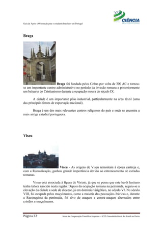 Guia de Apoio e Orientação para o estudante brasileiro em Portugal
Página 32 Setor de Cooperação Científica Superior – SCCS Consulado-Geral do Brasil no Porto
Braga
Braga foi fundada pelos Celtas por volta de 300 AC e tornou-
se um importante centro administrativo no período da invasão romana e posteriormente
um baluarte do Cristianismo durante a ocupação moura do século IX.
A cidade é um importante pólo industrial, particularmente na área têxtil (uma
das principais fontes de exportação nacional).
Braga é um dos mais relevantes centros religiosos do país e onde se encontra a
mais antiga catedral portuguesa.
Viseu
Viseu - As origens de Viseu remontam à época castreja e,
com a Romanização, ganhou grande importância devido ao entroncamento de estradas
romanas.
Viseu está associada à figura de Viriato, já que se pensa que este herói lusitano
tenha talvez nascido nesta região. Depois da ocupação romana na península, seguiu-se a
elevação da cidade a sede de diocese, já em domínio visigótico, no século VI. No século
VIII, foi ocupada pelos muçulmanos, como a maioria das povoações ibéricas e, durante
a Reconquista da península, foi alvo de ataques e contra-ataques alternados entre
cristãos e muçulmanos.
 
