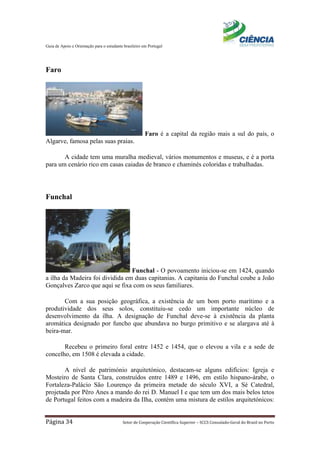 Guia de Apoio e Orientação para o estudante brasileiro em Portugal
Página 34 Setor de Cooperação Científica Superior – SCCS Consulado-Geral do Brasil no Porto
Faro
Faro é a capital da região mais a sul do país, o
Algarve, famosa pelas suas praias.
A cidade tem uma muralha medieval, vários monumentos e museus, e é a porta
para um cenário rico em casas caiadas de branco e chaminés coloridas e trabalhadas.
Funchal
Funchal - O povoamento iniciou-se em 1424, quando
a ilha da Madeira foi dividida em duas capitanias. A capitania do Funchal coube a João
Gonçalves Zarco que aqui se fixa com os seus familiares.
Com a sua posição geográfica, a existência de um bom porto marítimo e a
produtividade dos seus solos, constituiu-se cedo um importante núcleo de
desenvolvimento da ilha. A designação de Funchal deve-se à existência da planta
aromática designado por funcho que abundava no burgo primitivo e se alargava até à
beira-mar.
Recebeu o primeiro foral entre 1452 e 1454, que o elevou a vila e a sede de
concelho, em 1508 é elevada a cidade.
A nível de património arquitetónico, destacam-se alguns edifícios: Igreja e
Mosteiro de Santa Clara, construídos entre 1489 e 1496, em estilo hispano-árabe, o
Fortaleza-Palácio São Lourenço da primeira metade do século XVI, a Sé Catedral,
projetada por Pêro Anes a mando do rei D. Manuel I e que tem um dos mais belos tetos
de Portugal feitos com a madeira da Ilha, contém uma mistura de estilos arquitetónicos:
 