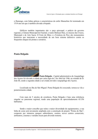 Guia de Apoio e Orientação para o estudante brasileiro em Portugal
Setor de Cooperação Científica Superior – SCCS Consulado-Geral do Brasil no Porto Página 35
o flamengo, com linhas góticas e características do estilo Manuelino foi terminado em
1514 ano em que é também elevada a bispado.
Edifícios também importantes são: o paço episcopal, o palácio do governo
regional, a Câmara Municipal do Funchal, o teatro Baltasar Dias, os museus das Cruzes,
Municipal e de Arte Sacra. O Forte do Ilhéu e a Fortaleza do Pico são monumentos
históricos que marcaram a necessidade de um bom sistema defensivo contra os
frequentes ataques de piratas e corsários.
Ponta Delgada
Ponta Delgada - Capital administrativa do Arquipélago
dos Açores foi elevada a cidade por carta régia de 2 de Abril de 1546, no reinado de D.
João III, sendo a segunda cidade a ser criada em todo o arquipélago dos Açores.
Localizada na ilha de São Miguel. Ponta Delgada foi crescendo, tornou-se vila e
posteriormente cidade.
Com mais de 5 séculos de existência, Ponta Delgada é hoje uma referência
singular no panorama regional, tendo uma população de aproximadamente 65.356
habitantes.
Sendo o maior concelho que reúne a maior diversidade de equipamentos, a sua
linha de costa será novamente ampliada com a construção do projeto “Portas do Mar”,
composto por inúmeros parques subterrâneos, casinos, novos centros comerciais,
anfiteatros, cinemas e variados locais para diversão noturna.
 