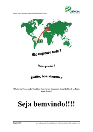 Guia de Apoio e Orientação para o estudante brasileiro em Portugal
Página 36 Setor de Cooperação Científica Superior – SCCS Consulado-Geral do Brasil no Porto
O Setor de Cooperação Científica Superior do Consulado-Geral do Brasil no Porto
aguarda você.
Seja bemvindo!!!!
 