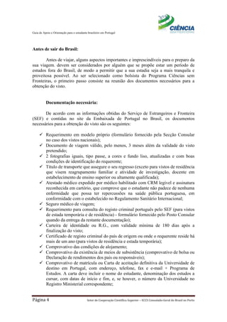 Guia de Apoio e Orientação para o estudante brasileiro em Portugal
Página 4 Setor de Cooperação Científica Superior – SCCS Consulado-Geral do Brasil no Porto
Antes de sair do Brasil:
Antes de viajar, alguns aspectos importantes e imprescindíveis para o preparo da
sua viagem. devem ser considerados por alguém que se propõe estar um período de
estudos fora do Brasil, de modo a permitir que a sua estadia seja a mais tranquila e
proveitosa possível. Ao ser selecionado como bolsista do Programa Ciências sem
Fronteiras, o primeiro passo consiste na reunião dos documentos necessários para a
obtenção do visto.
Documentação necessária:
De acordo com as informações obtidas do Serviço de Estrangeiros e Fronteira
(SEF) e contidas no site da Embaixada de Portugal no Brasil, os documentos
necessários para a obtenção do visto são os seguintes:
 Requerimento em modelo próprio (formulário fornecido pela Secção Consular
no caso dos vistos nacionais);
 Documento de viagem válido, pelo menos, 3 meses além da validade do visto
pretendido;
 2 fotografias iguais, tipo passe, a cores e fundo liso, atualizadas e com boas
condições de identificação do requerente;
 Título de transporte que assegure o seu regresso (exceto para vistos de residência
que visem reagrupamento familiar e atividade de investigação, docente em
estabelecimento de ensino superior ou altamente qualificada);
 Atestado médico expedido por médico habilitado com CRM legível e assinatura
reconhecida em cartório, que comprove que o estudante não padece de nenhuma
enfermidade que possa ter repercussões na saúde pública portuguesa, em
conformidade com o estabelecido no Regulamento Sanitário Internacional;
 Seguro médico de viagem;
 Requerimento para consulta do registo criminal português pelo SEF (para vistos
de estada temporária e de residência) - formulário fornecido pelo Posto Consular
quando da entrega da restante documentação);
 Carteira de identidade ou R.G., com validade mínima de 180 dias após a
finalização do visto;
 Certificado de registo criminal do país de origem ou onde o requerente reside há
mais de um ano (para vistos de residência e estada temporária);
 Comprovativo das condições de alojamento;
 Comprovativo da existência de meios de subsistência (comprovativo de bolsa ou
Declaração de rendimentos dos pais ou responsáveis);
 Comprovativo de matrícula ou Carta de aceitação definitiva da Universidade de
destino em Portugal, com endereço, telefone, fax e e-mail + Programa de
Estudos. A carta deve incluir o nome do estudante, denominação dos estudos a
cursar, com datas de início e fim, e, se houver, o número da Universidade no
Registro Ministerial correspondente;
 