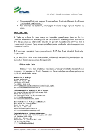 Guia de Apoio e Orientação para o estudante brasileiro em Portugal
Setor de Cooperação Científica Superior – SCCS Consulado-Geral do Brasil no Porto Página 5
 Diploma acadêmico ou atestado de matrícula no Brasil, devidamente legalizados
(via diplomática (Itamaraty);
 Para menores ou incapazes, autorização de quem exerça o poder paternal ou
tutela.
IMPORTANTE
1. Todos os pedidos de vistos devem ser instruídos pessoalmente, junto ao Serviço
Consular da Embaixada de Portugal ou em um consulado de Portugal mais próximo da
área de residência do interessado, ocasião em que será marcada uma entrevista com o
representante consular. Deve ser apresentada prova de residência, além dos documentos
retro mencionados.
2. O tempo de espera dos vistos é, normalmente, de 45 dias, desde o início à finalização
do processo.
3. Os pedidos de vistos acima mencionados, deverão ser apresentados pessoalmente no
Consulado da área de residência do requerente.
Obtenção do visto:
Todos os vistos para estudantes brasileiros devem ser solicitados nas repartições
consulares portuguesas no Brasil. Os endereços das repartições consulares portuguesas
no Brasil, são listados abaixo:
Embaixada de Portugal
SES Av. Nações, LT 2
70402-000 Brasília - DF
Tel:005561 3032-9600
Fax: 005561 3032-9642
e-mail: embaixadadeportugal@embaixadadeportugal.org.br
site: www.embaixadadeportugal.org.br
Consulado Geral de Portugal no Rio de Janeiro
Av. Marechal Câmara, 160 Edifício Orly sala 1809
20020-080 Rio de Janeiro - RJ
Tel: 0055213231-7250 Fax:005521 2544-3382
e-mail: mail@rio.dgaccp.pt
site: www.consuladoportugalrj.org.br
Consulado Geral de Portugal em São Paulo
Rua Canadá, 324 – Jardim América
01436-000 São Paulo – SP
Tel.: 00 55 11 3084-1800
e-mail: duvidas@spaulo.dgaccp.pt
site: www.consuladoportugalsp.org.br/
Consulado Geral de Portugal em Salvador
Av.Tancredo Neves, 1632 - Torre Norte, salas 109 a 113
Edf. Salvador Trade Center
41820-020 - Salvador - BA
Telefone 005571 3341-0636/ 3341-1499
Fax 005571 3341-2796
e-mail: mail@cgsba.dgaccp.pt
 