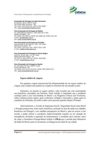 Guia de Apoio e Orientação para o estudante brasileiro em Portugal
Página 6 Setor de Cooperação Científica Superior – SCCS Consulado-Geral do Brasil no Porto
Consulado de Portugal em Belo Horizonte
Av Álvares Cabral 1366 9º andar
30170-001 Belo Horizonte - MG
Tel: 05531 3291-8192 Fax: 05531 3291-8064
site: www.consuladoportugalmg.org.br
Vice Consulado de Portugal em Belém
Av. Generalíssimo Deodoro, 1683 salas 401 e 403
66040-140 Belém - PA
Tel: 05591 241-9994 ou 05591 241-6666 fax: 05591 2411181
e-mail: geral@belem.org.br
site: www.consportbelem.org.br
Vice Consulado de Portugal em Curitiba
Rua Visconde do Rio Branco, 1358 - 20º andar
80420-210 Curitiba - PR
Tel: 05541 3233-4211 Fax: 05541 3222-1190
e-mail: mail@curitiba.dgaccp.pt
Vice Consulado de Portugal em Porto Alegre
Rua Prof. Annes Dias, 112 10º andar
90020-090 Porto Alegre - RS
Tel: 055 51 3061-5767 fax: 05551 3228-0087
e-mail: consport@zaz.com.br
Vice Consulado de Portugal no Recife
Av. Domingos Ferreira, 4060 6º andar
51021-040 Recife - PE
Tel: 05581 3327.2073/1514 Fax: 05581 3467-8487/1514
site: www.consuladoptrecife.com.br
Seguro médico de viagem:
Em qualquer viagem internacional há obrigatoriedade de um seguro médico de
viagem, cujo comprovante poderá ser exigido no momento da sua entrada no país.
Entretanto, no tocante ao seguro médico, cabe ressaltar que está contemplado
nos benefícios concedidos aos bolsistas. Neste sentido, é importante que o estudante
verifique junto à sua Universidade no Brasil e ao Programa Ciência sem Fronteiras,
sobre a natureza desse seguro, qual a cobertura, validade e renovação e, ainda, quais as
condições de utilização, de modo a saber como proceder quando chegar à Portugal.
Adicionalmente, o Acordo de Segurança Social / Seguridade Social entre Brasil
e Portugal proporciona, entre outros benefícios, proteção na área da saúde aos cidadãos
brasileiros em Portugal, e aos cidadãos portugueses no Brasil e, para ter acesso a este
acordo, e poder utilizar a assistência médico-hospitalar (regular ou em situação de
emergência), incluindo a aquisição de medicamentos, o estudante deve solicitar, antes
de viajar, o formulário Portugal-Brasil modelo 4 (PB-4) que é emitido pelo Ministério
da Saúde do Brasil, junto às secretarias, ou delegacias de saúde de sua cidade.
 
