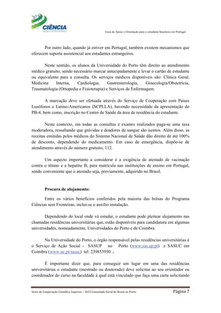 Guia de Apoio e Orientação para o estudante brasileiro em Portugal
Setor de Cooperação Científica Superior – SCCS Consulado-Geral do Brasil no Porto Página 7
Por outro lado, quando já estiver em Portugal, também existem mecanismos que
oferecem suporte assistencial aos estudantes estrangeiros.
Neste sentido, os alunos da Universidade do Porto têm direito ao atendimento
médico gratuito, sendo necessário marcar antecipadamente e levar o cartão de estudante
ou equivalente para a consulta. Os serviços médicos disponíveis são: Clínica Geral,
Medicina Interna, Cardiologia, Gastrenterologia, Ginecologia/Obstetrícia,
Traumatologia (Ortopedia e Fisioterapia) e Serviços de Enfermagem.
A marcação deve ser efetuada através do Serviço de Cooperação com Países
Lusófonos e Latino-Americanos (SCPLLA), havendo necessidade da apresentação do
PB-4, bem como, inscrição no Centro de Saúde da área de residência do estudante.
Neste contexto, em todas as consultas e exames realizados paga-se uma taxa
moderadora, ressaltando que grávidas e doadores de sangue são isentos. Além disso, as
receitas emitidas pelos médicos do Sistema Nacional de Saúde dão direito de até 100%
de desconto, dependendo do medicamento. Em caso de emergência, dispõe-se de
atendimento através do número gratuito, 112.
Um aspecto importante a considerar é a exigência de atestado de vacinação
contra o tétano e a hepatite B, para matrícula nas instituições de ensino em Portugal,
sendo conveniente que o atestado seja, previamente, adquirido no Brasil.
Procura de alojamento:
Entre os vários benefícios conferidos pela maioria das bolsas do Programa
Ciências sem Fronteiras, inclui-se o auxílio instalação.
Dependendo do local onde vá estudar, o estudante pode pleitear alojamento nas
chamadas residências universitárias que, estão disponíveis para candidatura em algumas
universidades, nomeadamente, Universidades do Porto e de Coimbra.
Na Universidade do Porto, o órgão responsável pelas residências universitárias é
o Serviço de Ação Social - SASUP no Porto (www.sas.up.pt) e SASUC em
Coimbra (www.uc.pt/sasuc) tel. 239855950 .
É importante dizer que, para conseguir um lugar em uma das residências
universitárias o estudante (mestrado ou doutorado) deve solicitar ao seu orientador ou
coordenador do curso na faculdade à qual está vinculado que faça uma carta solicitando
 