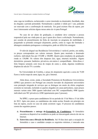 Guia de Apoio e Orientação para o estudante brasileiro em Portugal
Página 8 Setor de Cooperação Científica Superior – SCCS Consulado-Geral do Brasil no Porto
uma vaga na residência, esclarecendo o curso (mestrado ou doutorado), faculdade, data
de chegada e período pretendido. Normalmente o pedido é válido por 1 ano, podendo
ser renovado com a confirmação de matrícula. Em geral existem filas de espera, por
isso é interessante solicitar alguns meses antes de vir para Portugal.
No caso de ser aluno de graduação, o estudante deve contactar a pessoa
responsável pela sua vinda para cá, que é quem deve fazer a solicitação. Normalmente,
por ocasião do preenchimento da ficha de inscrição no programa de mobilidade, é
perguntado se pretende conseguir alojamento, porém, como as vagas são limitadas e
abrangem estudantes portugueses e estrangeiros, pode ser difícil de conseguir.
O valor do aluguel nas Residências Universitárias é variável, porém, em média,
os preços correspondem aos valores mensais: Quarto para mestrado e doutorado
(solteiro, individual) fica por 155,00€ a 180,00€. Quarto para estudantes de graduação
ronda os 130,00€. Os valores têm despesas (luz, água, internet) incluídos. Alguns
dormitórios possuem banheiros privativos, em outros é compartilhado. Além disso, é
feita limpeza semanal, com troca de roupas de cama e, ainda, algumas residências
dispõem de sala de TV e cozinha.
Na Universidade de Coimbra, o preço do alojamento equivale a cerca de 75,00
Euros e inclui roupa de cama; água, luz, gás e Internet.
Além disso, existe, ainda, a Sociedade Promotora de Residências Universitárias
(SPRU) que promove em Portugal um conceito inovador de alojamento universitário
com prestação integrada de serviços que se distingue em muito da oferta congénere
existente no mercado, incluindo os quartos alugados em casas particulares, cujos preços
mensais variam entre 380€ (quarto individual com WC compartilhado), 490€ (quarto
individual com WC privativo) e 650€ (apartamento para 2 pessoas).
Na SPRU, o prazo para candidaturas foi no período de 15 de Maio a 31 de Julho
de 2012. Após este prazo, as candidaturas são ainda aceitas ficando em princípio em
lista de espera, exceto no caso de ainda existirem vagas. O processo de candidatura
consta dos seguintes passos:
a. Preenchimento e entrega do Formulário de Candidatura. O formulário
encontra-se disponível na residência ou pode ser descarregado através do site na
Internet.
b. Entrevista com a Direção da Residência. Até 10 dias úteis após a recepção do
formulário e caso o candidato cumpra os requisitos mínimos, é marcada uma
 