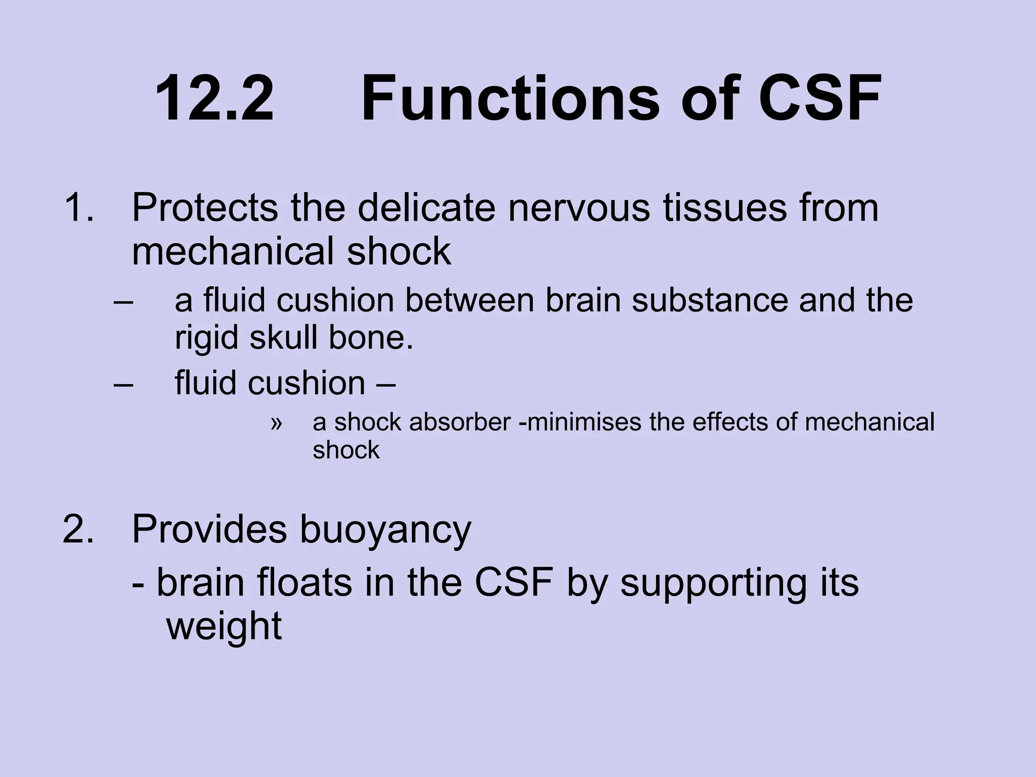 12.2 Functions of CSF
1. Protects the delicate nervous tissues from
mechanical shock
– a fluid cushion between brain substance and the
rigid skull bone.
– fluid cushion –
» a shock absorber -minimises the effects of mechanical
shock
2. Provides buoyancy
- brain floats in the CSF by supporting its
weight
 