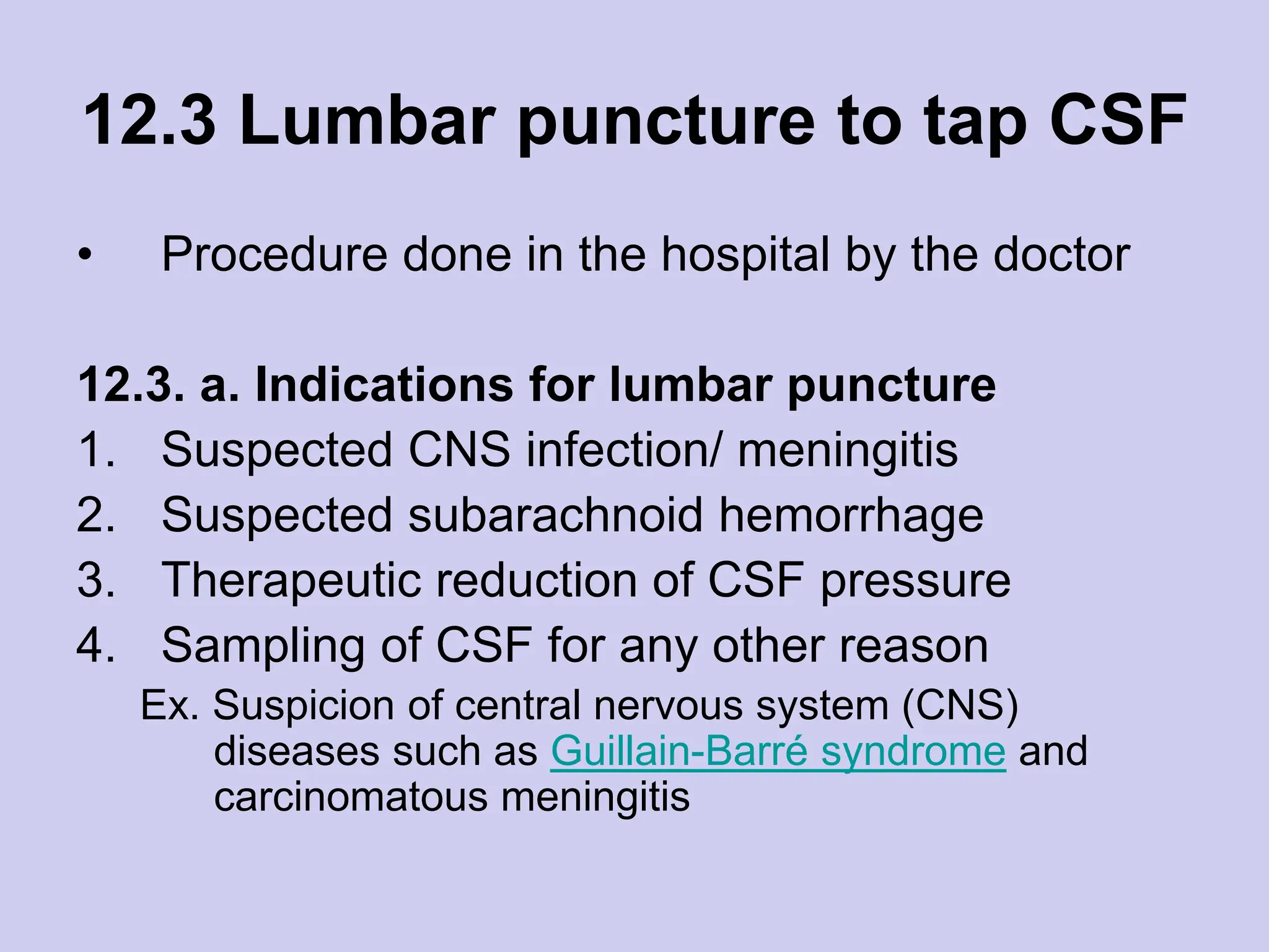 12.3 Lumbar puncture to tap CSF
• Procedure done in the hospital by the doctor
12.3. a. Indications for lumbar puncture
1. Suspected CNS infection/ meningitis
2. Suspected subarachnoid hemorrhage
3. Therapeutic reduction of CSF pressure
4. Sampling of CSF for any other reason
Ex. Suspicion of central nervous system (CNS)
diseases such as Guillain-Barré syndrome and
carcinomatous meningitis
 