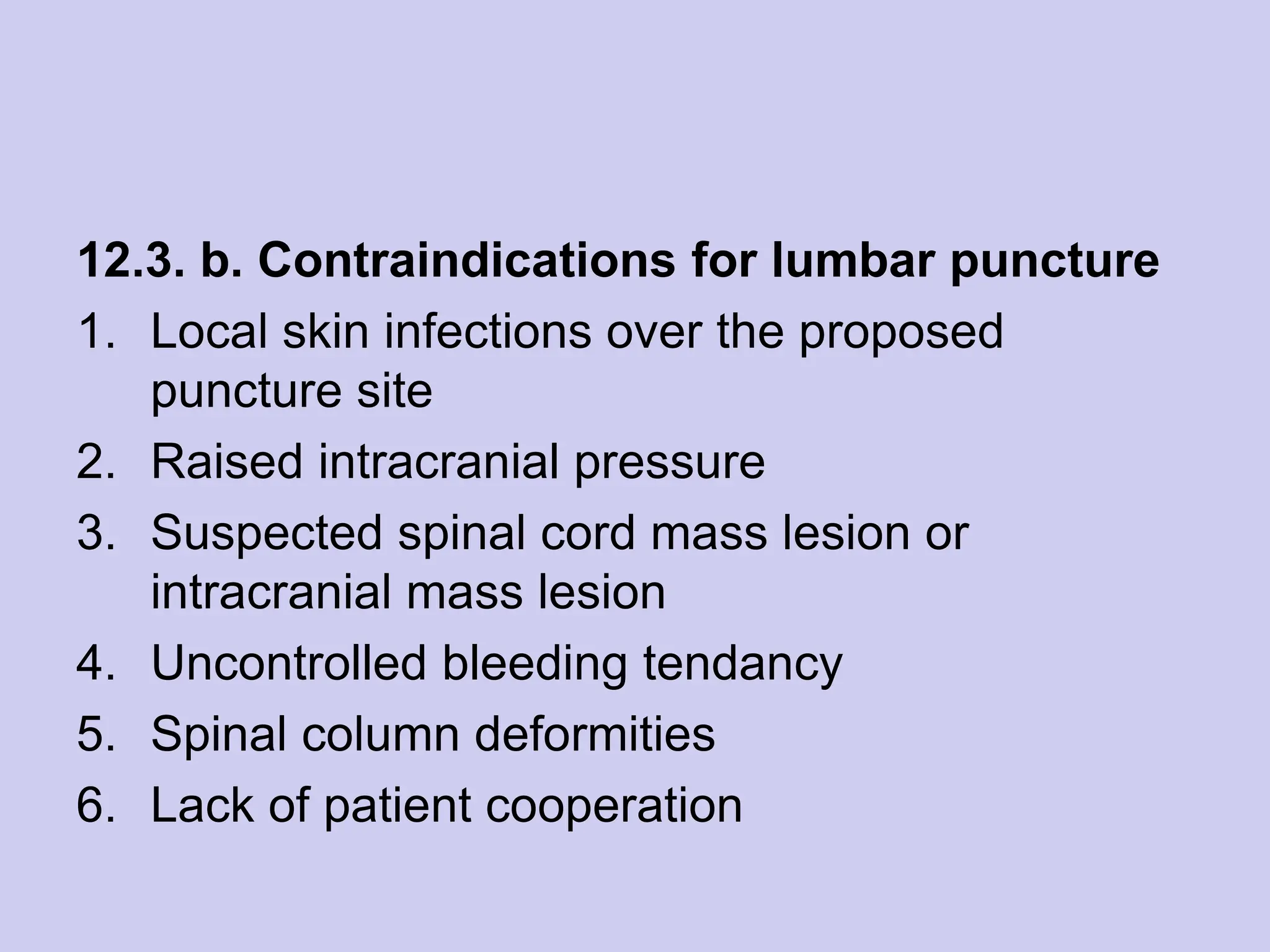 12.3. b. Contraindications for lumbar puncture
1. Local skin infections over the proposed
puncture site
2. Raised intracranial pressure
3. Suspected spinal cord mass lesion or
intracranial mass lesion
4. Uncontrolled bleeding tendancy
5. Spinal column deformities
6. Lack of patient cooperation
 