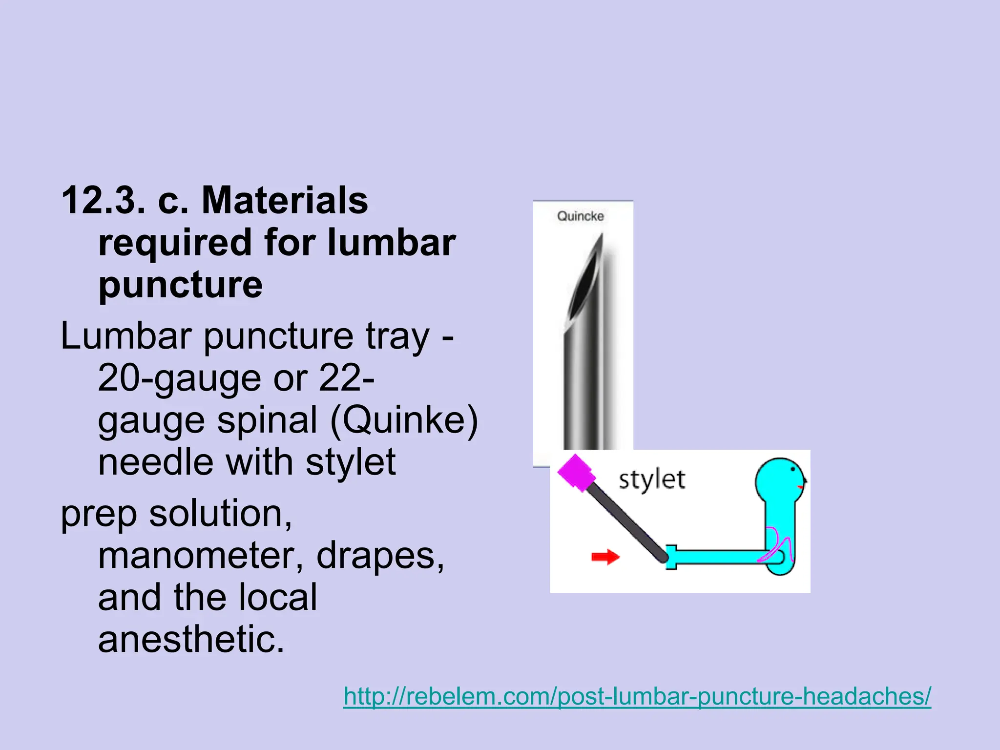 12.3. c. Materials
required for lumbar
puncture
Lumbar puncture tray -
20-gauge or 22-
gauge spinal (Quinke)
needle with stylet
prep solution,
manometer, drapes,
and the local
anesthetic.
http://rebelem.com/post-lumbar-puncture-headaches/
 