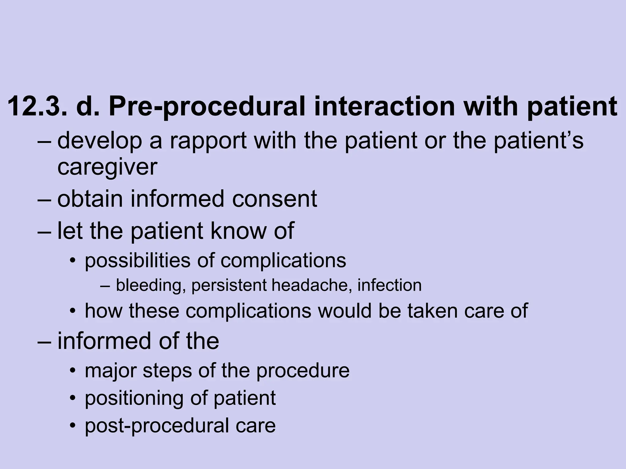 12.3. d. Pre-procedural interaction with patient
– develop a rapport with the patient or the patient’s
caregiver
– obtain informed consent
– let the patient know of
• possibilities of complications
– bleeding, persistent headache, infection
• how these complications would be taken care of
– informed of the
• major steps of the procedure
• positioning of patient
• post-procedural care
 