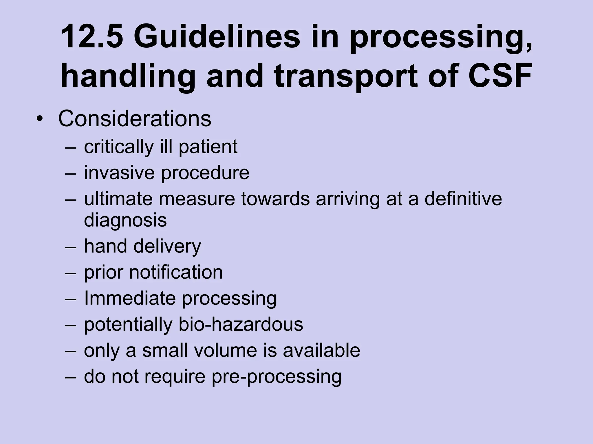 12.5 Guidelines in processing,
handling and transport of CSF
• Considerations
– critically ill patient
– invasive procedure
– ultimate measure towards arriving at a definitive
diagnosis
– hand delivery
– prior notification
– Immediate processing
– potentially bio-hazardous
– only a small volume is available
– do not require pre-processing
 