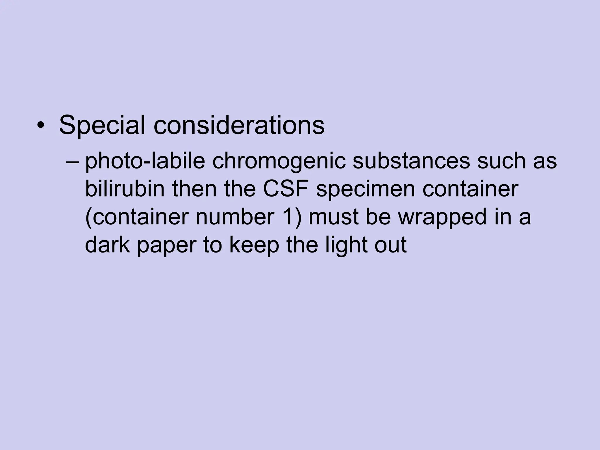• Special considerations
– photo-labile chromogenic substances such as
bilirubin then the CSF specimen container
(container number 1) must be wrapped in a
dark paper to keep the light out
 