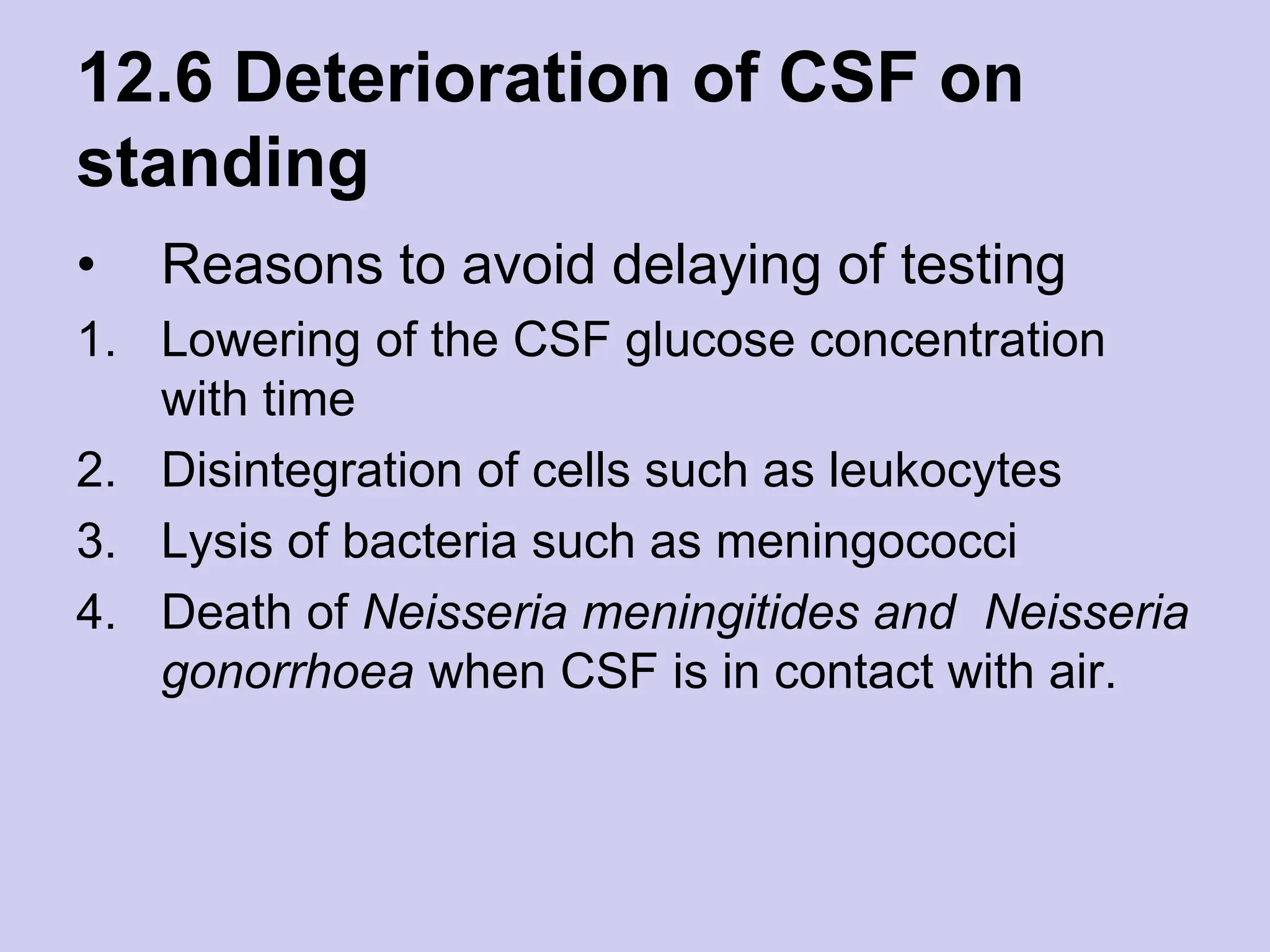 12.6 Deterioration of CSF on
standing
• Reasons to avoid delaying of testing
1. Lowering of the CSF glucose concentration
with time
2. Disintegration of cells such as leukocytes
3. Lysis of bacteria such as meningococci
4. Death of Neisseria meningitides and Neisseria
gonorrhoea when CSF is in contact with air.
 
