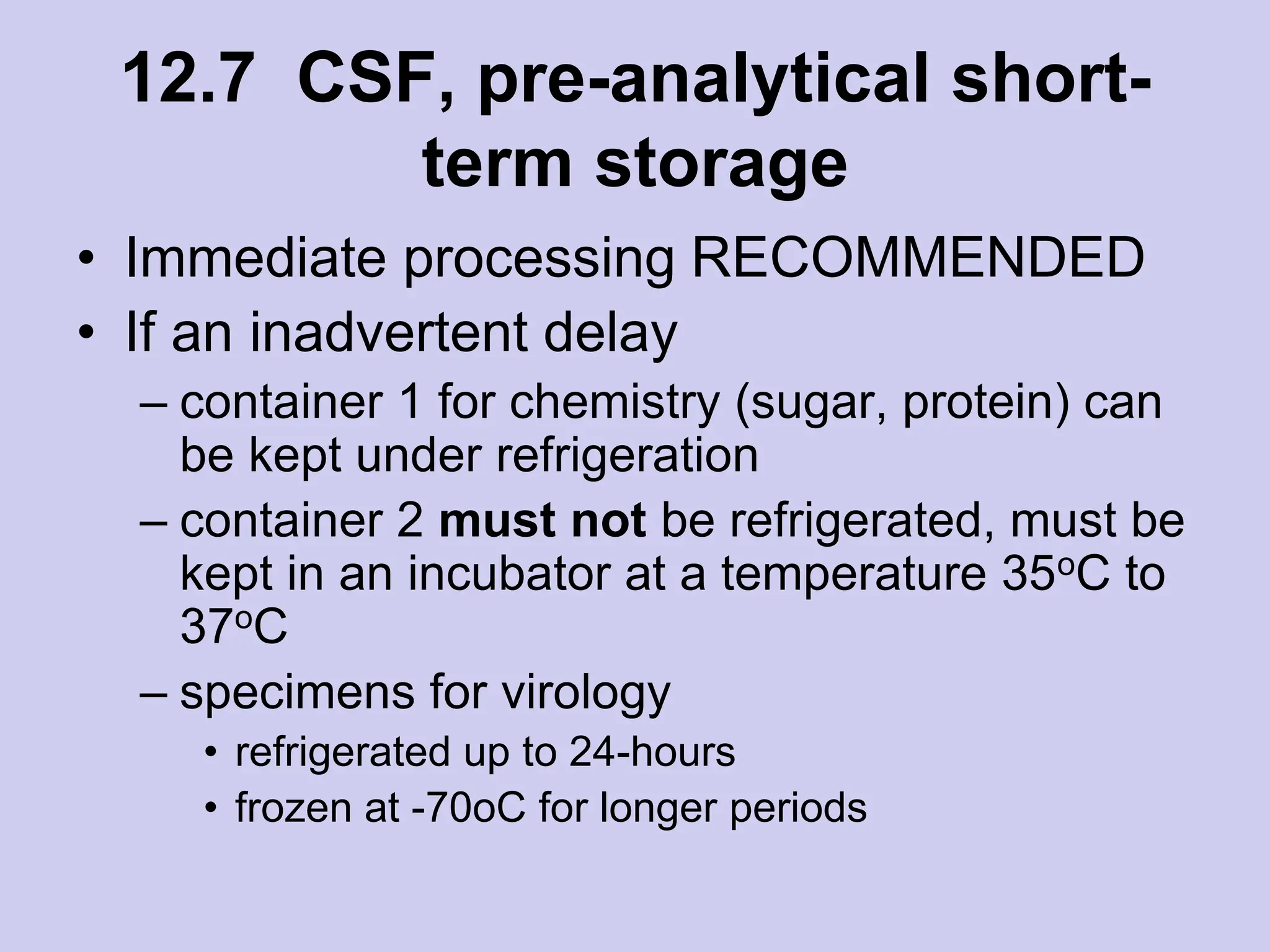 12.7 CSF, pre-analytical short-
term storage
• Immediate processing RECOMMENDED
• If an inadvertent delay
– container 1 for chemistry (sugar, protein) can
be kept under refrigeration
– container 2 must not be refrigerated, must be
kept in an incubator at a temperature 35oC to
37oC
– specimens for virology
• refrigerated up to 24-hours
• frozen at -70oC for longer periods
 