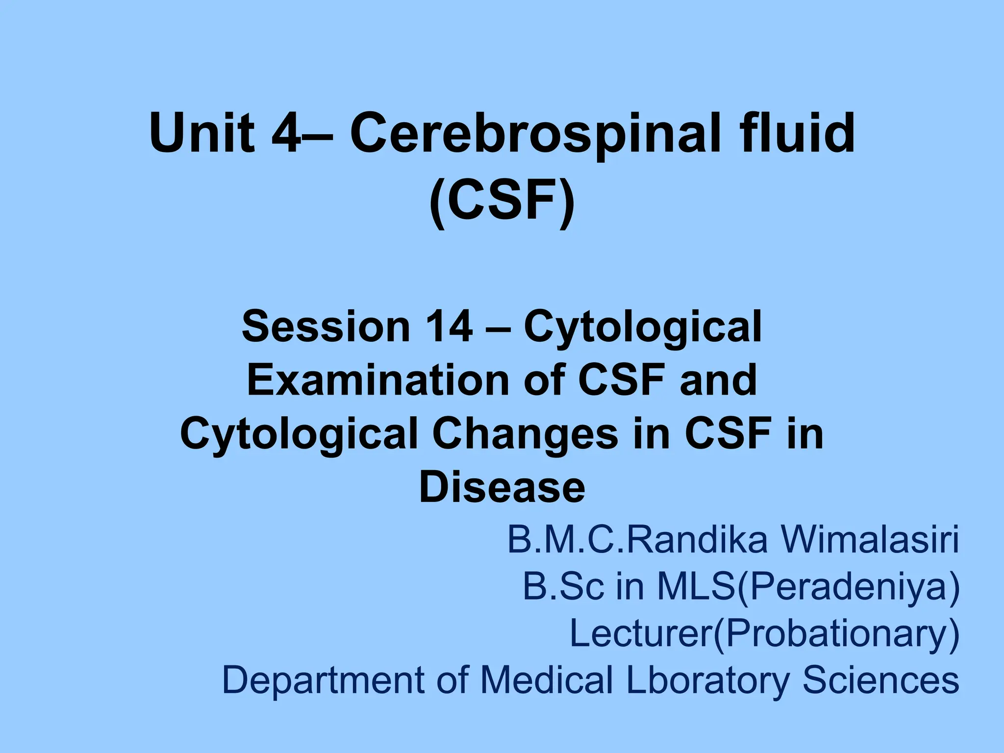 Unit 4– Cerebrospinal fluid
(CSF)
Session 14 – Cytological
Examination of CSF and
Cytological Changes in CSF in
Disease
B.M.C.Randika Wimalasiri
B.Sc in MLS(Peradeniya)
Lecturer(Probationary)
Department of Medical Lboratory Sciences
 