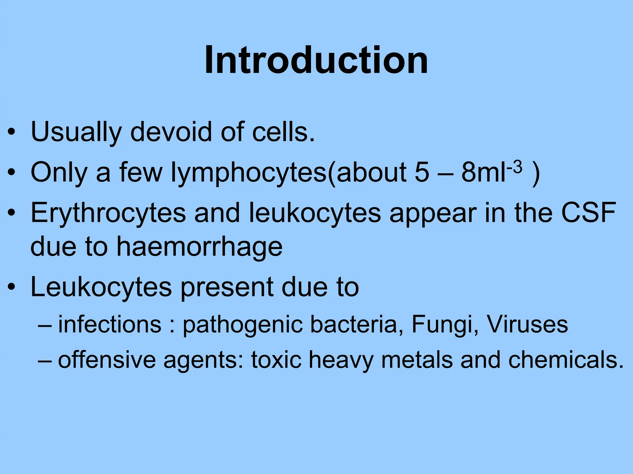 Introduction
• Usually devoid of cells.
• Only a few lymphocytes(about 5 – 8ml-3 )
• Erythrocytes and leukocytes appear in the CSF
due to haemorrhage
• Leukocytes present due to
– infections : pathogenic bacteria, Fungi, Viruses
– offensive agents: toxic heavy metals and chemicals.
 
