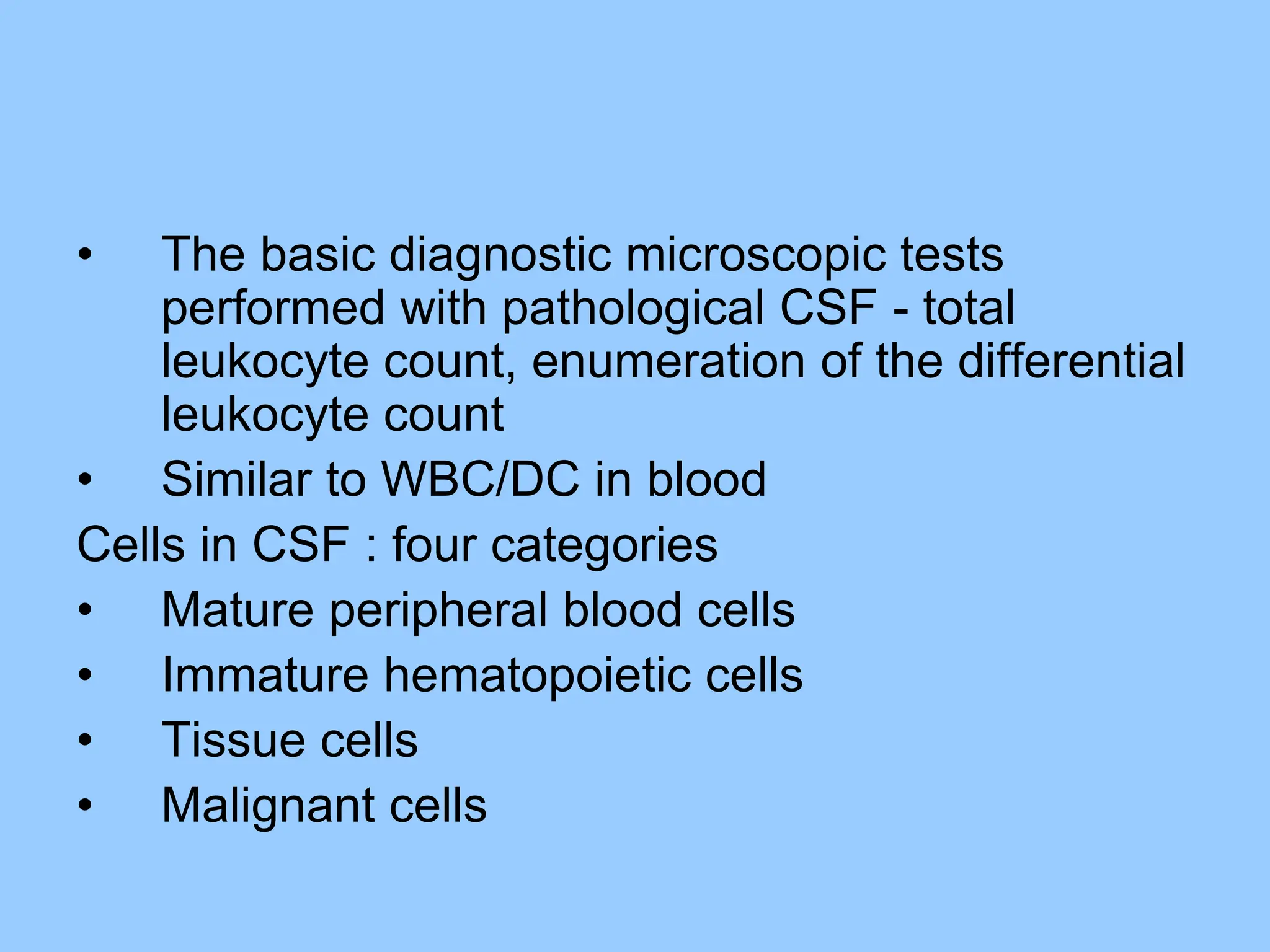 • The basic diagnostic microscopic tests
performed with pathological CSF - total
leukocyte count, enumeration of the differential
leukocyte count
• Similar to WBC/DC in blood
Cells in CSF : four categories
• Mature peripheral blood cells
• Immature hematopoietic cells
• Tissue cells
• Malignant cells
 