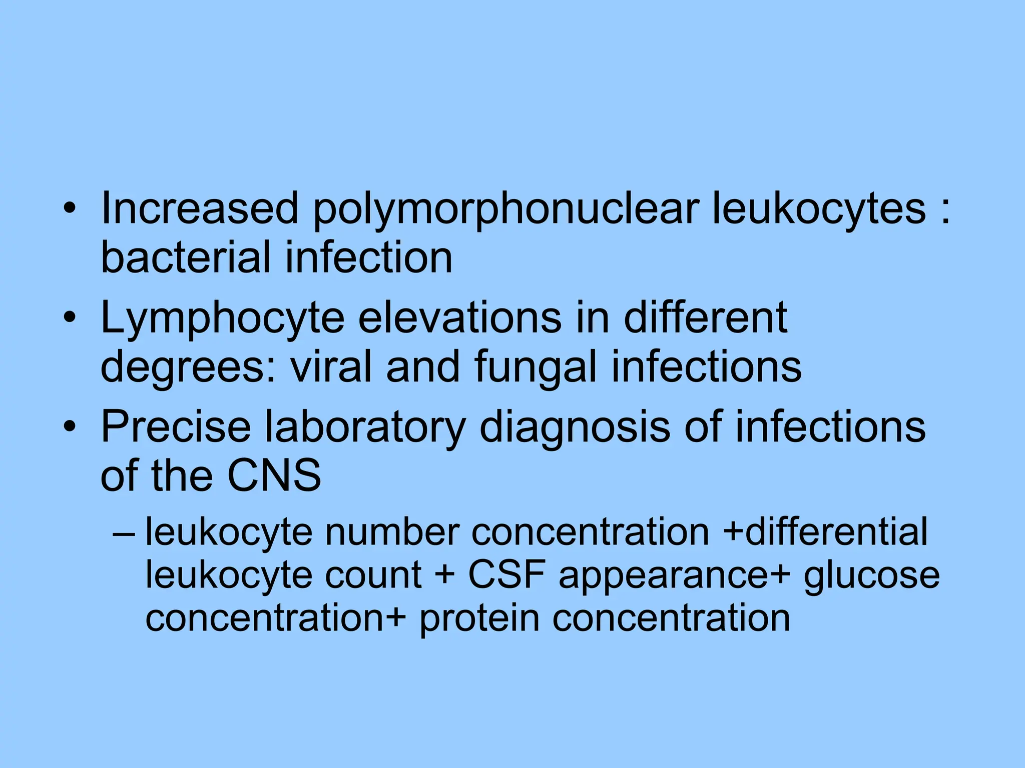 • Increased polymorphonuclear leukocytes :
bacterial infection
• Lymphocyte elevations in different
degrees: viral and fungal infections
• Precise laboratory diagnosis of infections
of the CNS
– leukocyte number concentration +differential
leukocyte count + CSF appearance+ glucose
concentration+ protein concentration
 