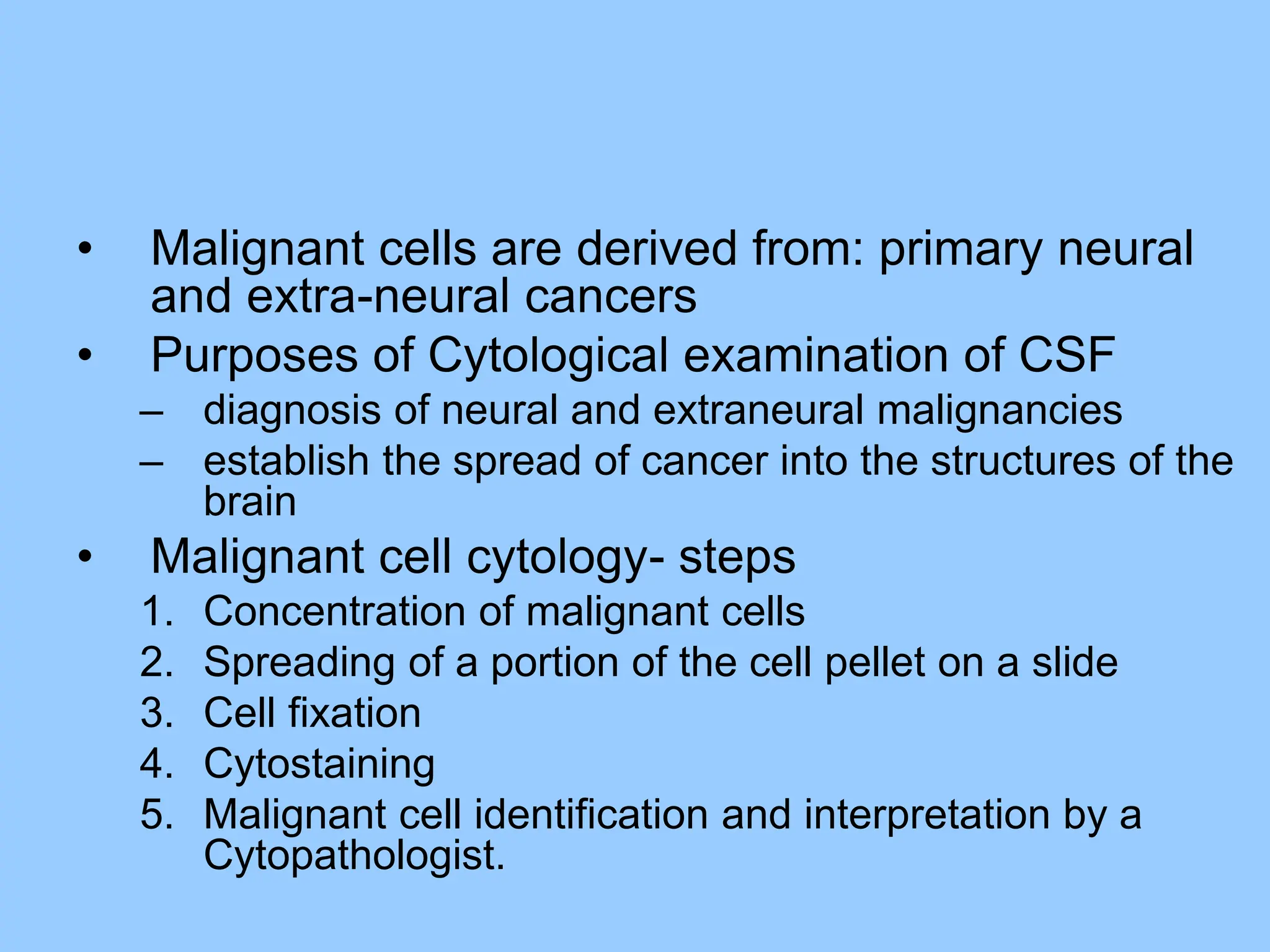 • Malignant cells are derived from: primary neural
and extra-neural cancers
• Purposes of Cytological examination of CSF
– diagnosis of neural and extraneural malignancies
– establish the spread of cancer into the structures of the
brain
• Malignant cell cytology- steps
1. Concentration of malignant cells
2. Spreading of a portion of the cell pellet on a slide
3. Cell fixation
4. Cytostaining
5. Malignant cell identification and interpretation by a
Cytopathologist.
 