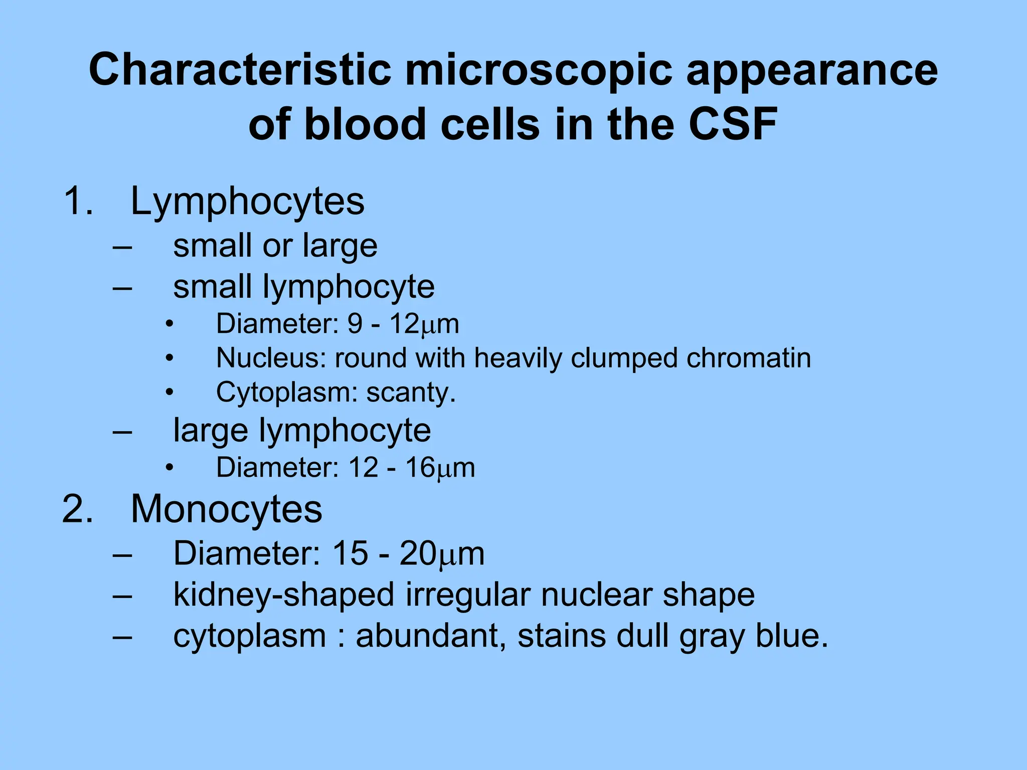 Characteristic microscopic appearance
of blood cells in the CSF
1. Lymphocytes
– small or large
– small lymphocyte
• Diameter: 9 - 12m
• Nucleus: round with heavily clumped chromatin
• Cytoplasm: scanty.
– large lymphocyte
• Diameter: 12 - 16m
2. Monocytes
– Diameter: 15 - 20m
– kidney-shaped irregular nuclear shape
– cytoplasm : abundant, stains dull gray blue.
 