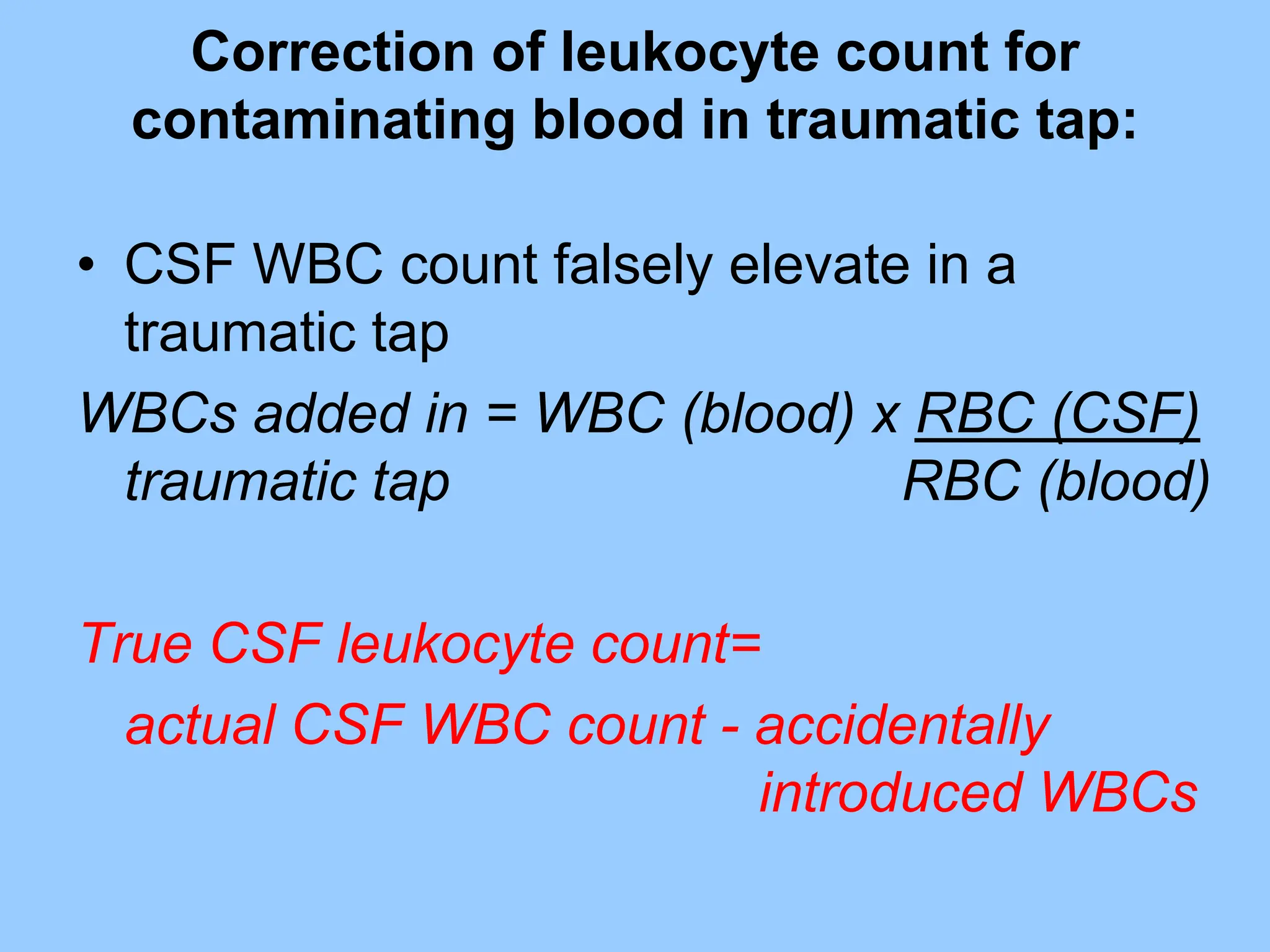 Correction of leukocyte count for
contaminating blood in traumatic tap:
• CSF WBC count falsely elevate in a
traumatic tap
WBCs added in = WBC (blood) x RBC (CSF)
traumatic tap RBC (blood)
True CSF leukocyte count=
actual CSF WBC count - accidentally
introduced WBCs
 