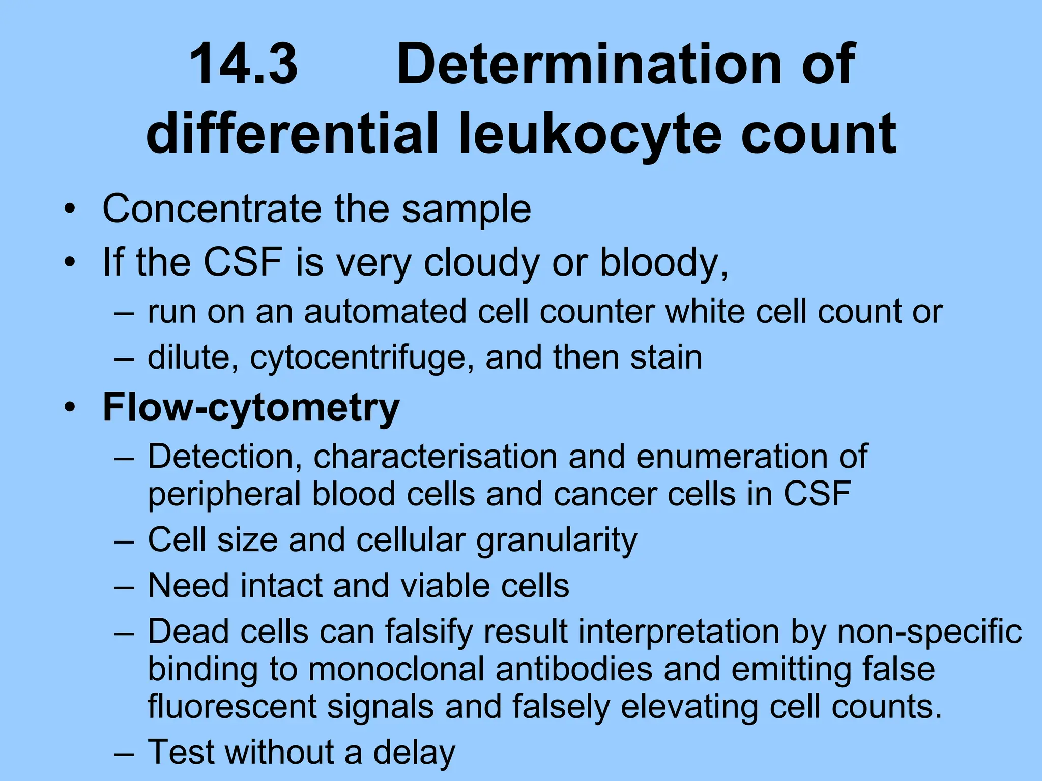 14.3 Determination of
differential leukocyte count
• Concentrate the sample
• If the CSF is very cloudy or bloody,
– run on an automated cell counter white cell count or
– dilute, cytocentrifuge, and then stain
• Flow-cytometry
– Detection, characterisation and enumeration of
peripheral blood cells and cancer cells in CSF
– Cell size and cellular granularity
– Need intact and viable cells
– Dead cells can falsify result interpretation by non-specific
binding to monoclonal antibodies and emitting false
fluorescent signals and falsely elevating cell counts.
– Test without a delay
 