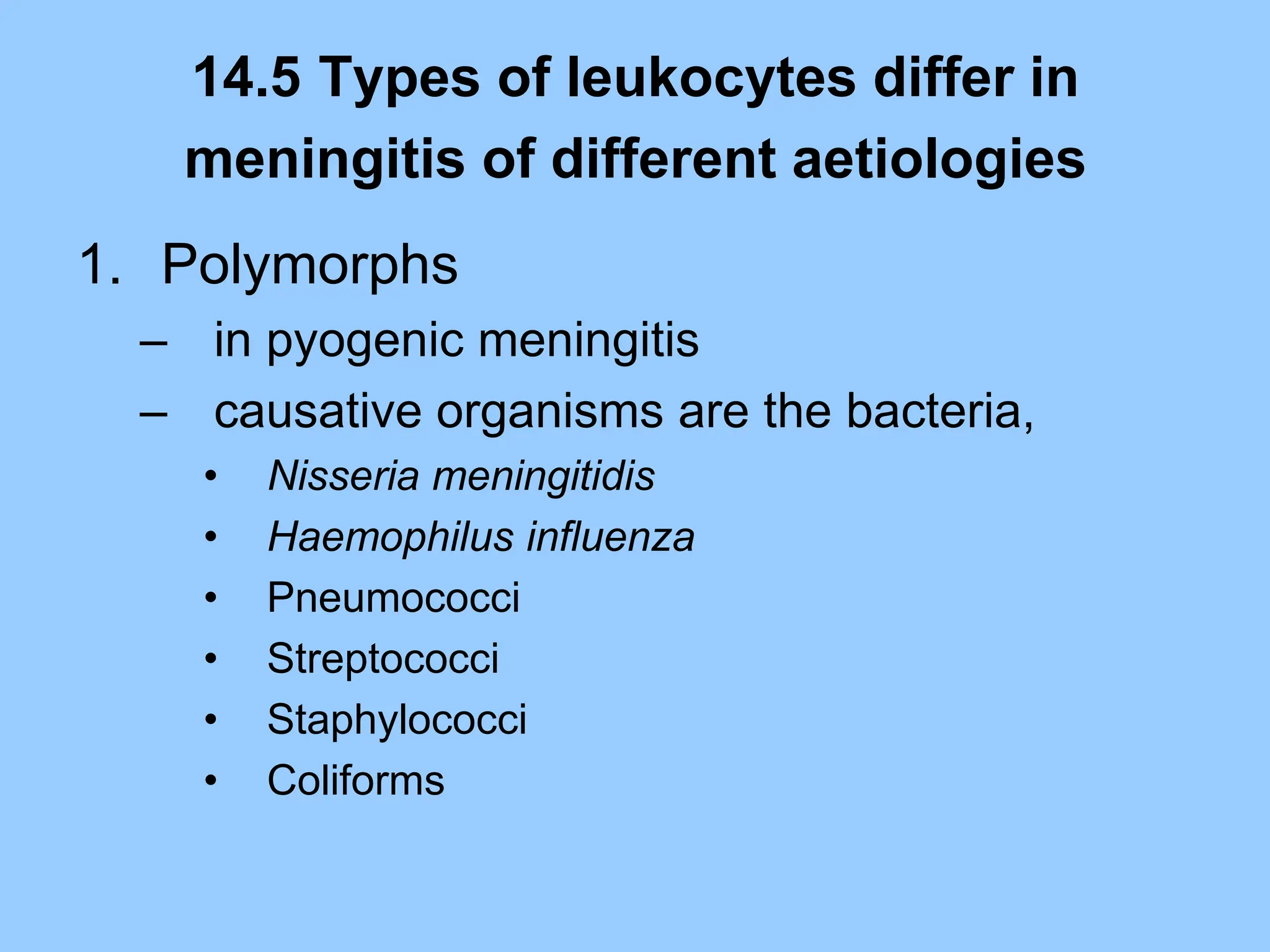 14.5 Types of leukocytes differ in
meningitis of different aetiologies
1. Polymorphs
– in pyogenic meningitis
– causative organisms are the bacteria,
• Nisseria meningitidis
• Haemophilus influenza
• Pneumococci
• Streptococci
• Staphylococci
• Coliforms
 