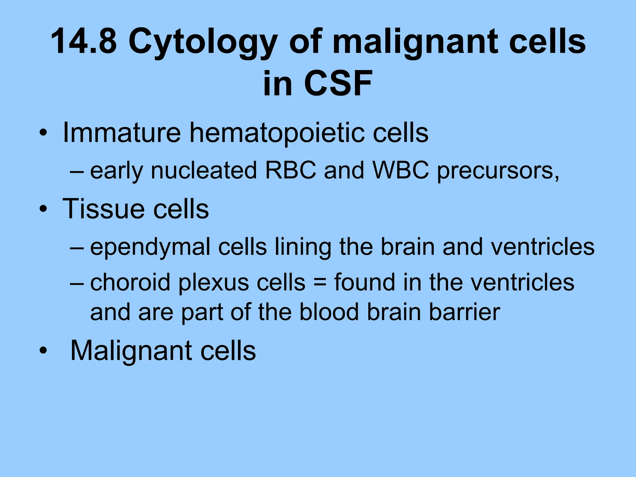 14.8 Cytology of malignant cells
in CSF
• Immature hematopoietic cells
– early nucleated RBC and WBC precursors,
• Tissue cells
– ependymal cells lining the brain and ventricles
– choroid plexus cells = found in the ventricles
and are part of the blood brain barrier
• Malignant cells
 