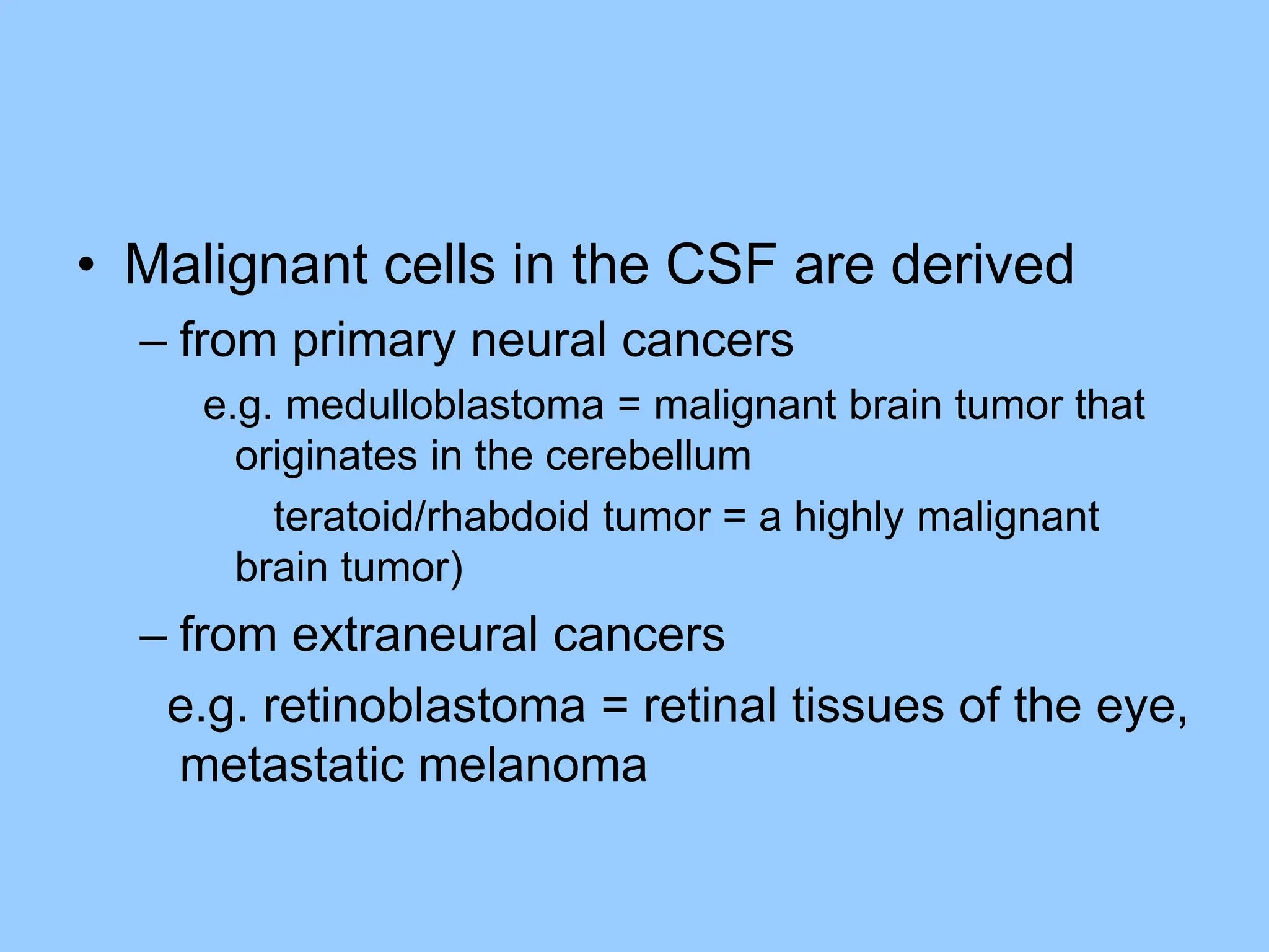 • Malignant cells in the CSF are derived
– from primary neural cancers
e.g. medulloblastoma = malignant brain tumor that
originates in the cerebellum
teratoid/rhabdoid tumor = a highly malignant
brain tumor)
– from extraneural cancers
e.g. retinoblastoma = retinal tissues of the eye,
metastatic melanoma
 