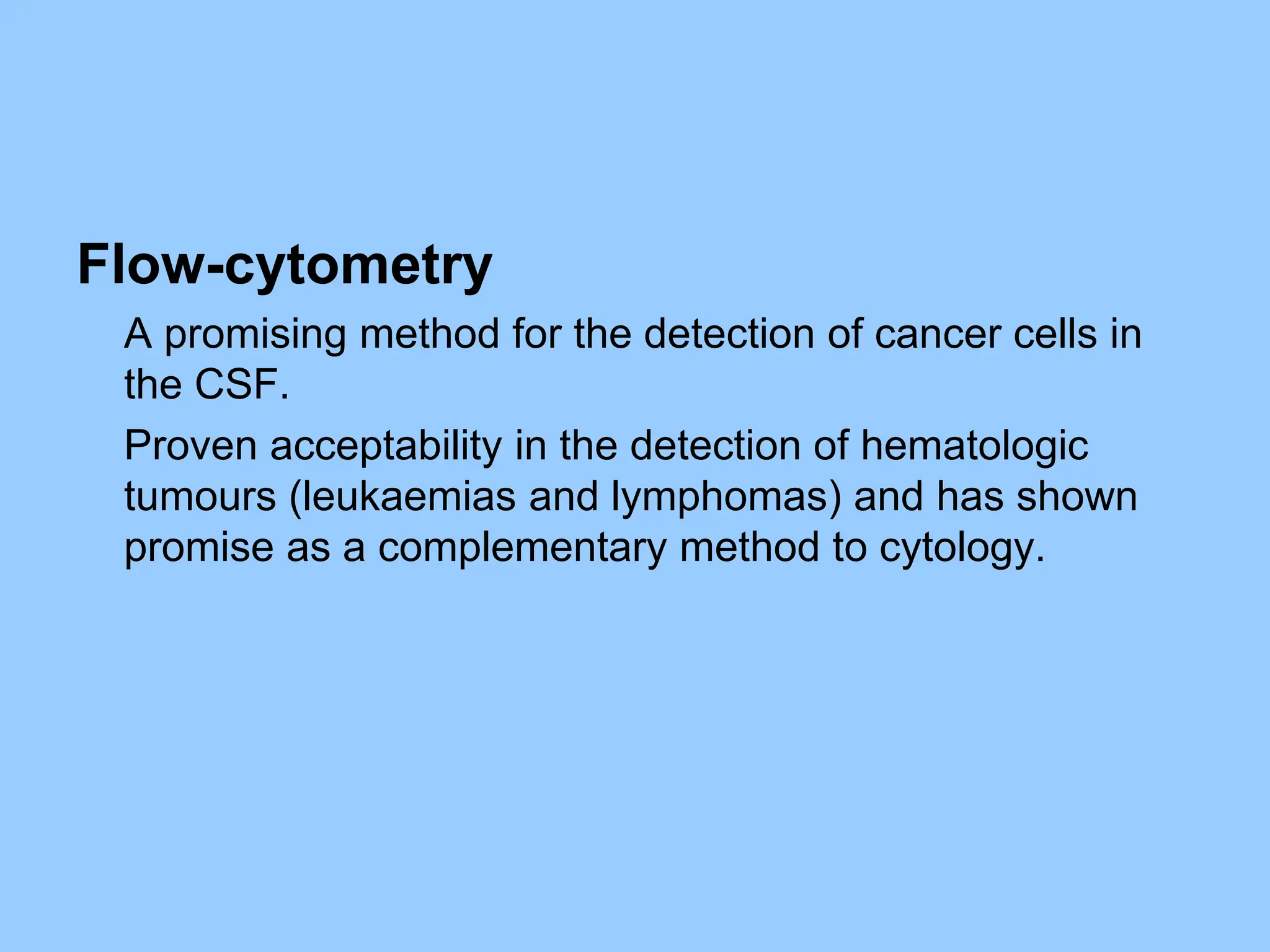 Flow-cytometry
A promising method for the detection of cancer cells in
the CSF.
Proven acceptability in the detection of hematologic
tumours (leukaemias and lymphomas) and has shown
promise as a complementary method to cytology.
 