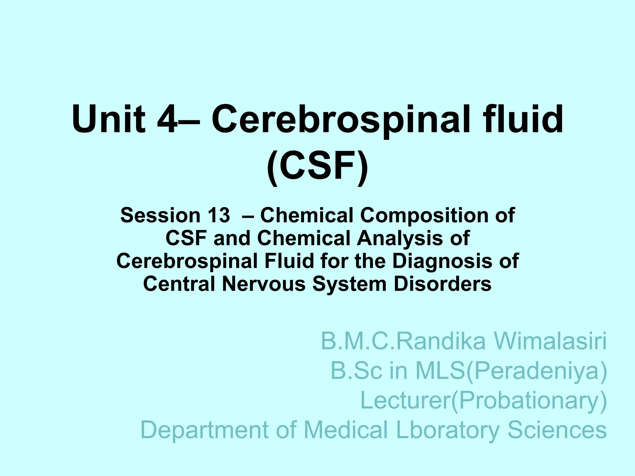 Unit 4– Cerebrospinal fluid
(CSF)
Session 13 – Chemical Composition of
CSF and Chemical Analysis of
Cerebrospinal Fluid for the Diagnosis of
Central Nervous System Disorders
B.M.C.Randika Wimalasiri
B.Sc in MLS(Peradeniya)
Lecturer(Probationary)
Department of Medical Lboratory Sciences
 