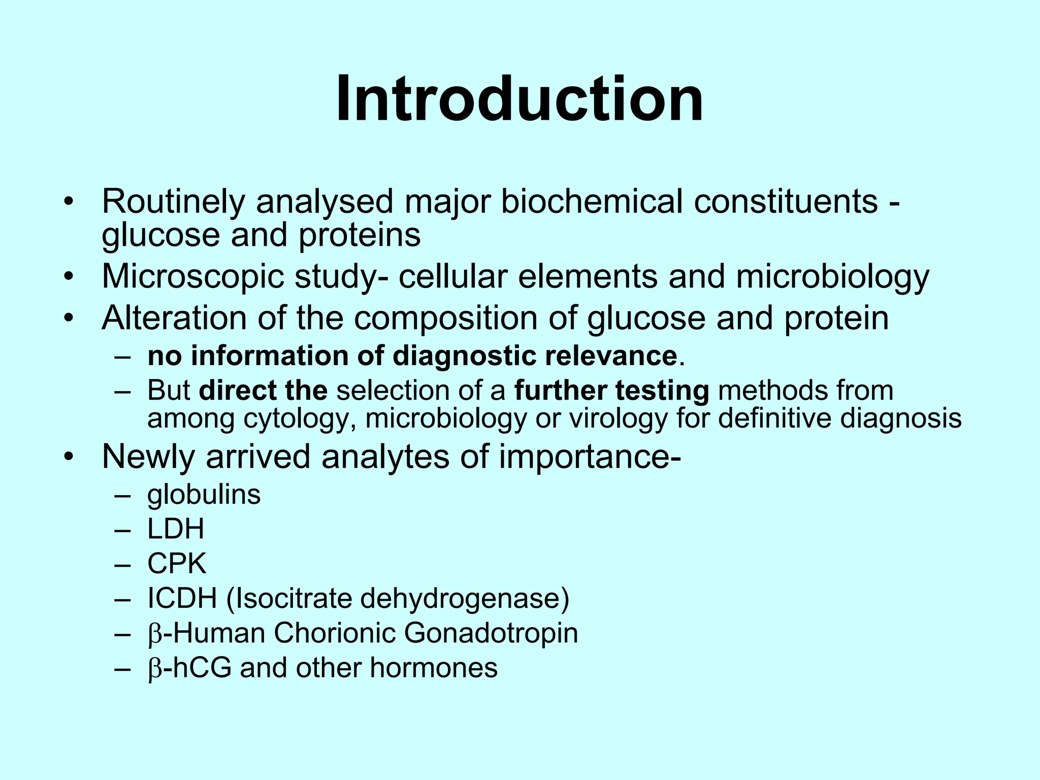 Introduction
• Routinely analysed major biochemical constituents -
glucose and proteins
• Microscopic study- cellular elements and microbiology
• Alteration of the composition of glucose and protein
– no information of diagnostic relevance.
– But direct the selection of a further testing methods from
among cytology, microbiology or virology for definitive diagnosis
• Newly arrived analytes of importance-
– globulins
– LDH
– CPK
– ICDH (Isocitrate dehydrogenase)
– -Human Chorionic Gonadotropin
– -hCG and other hormones
 