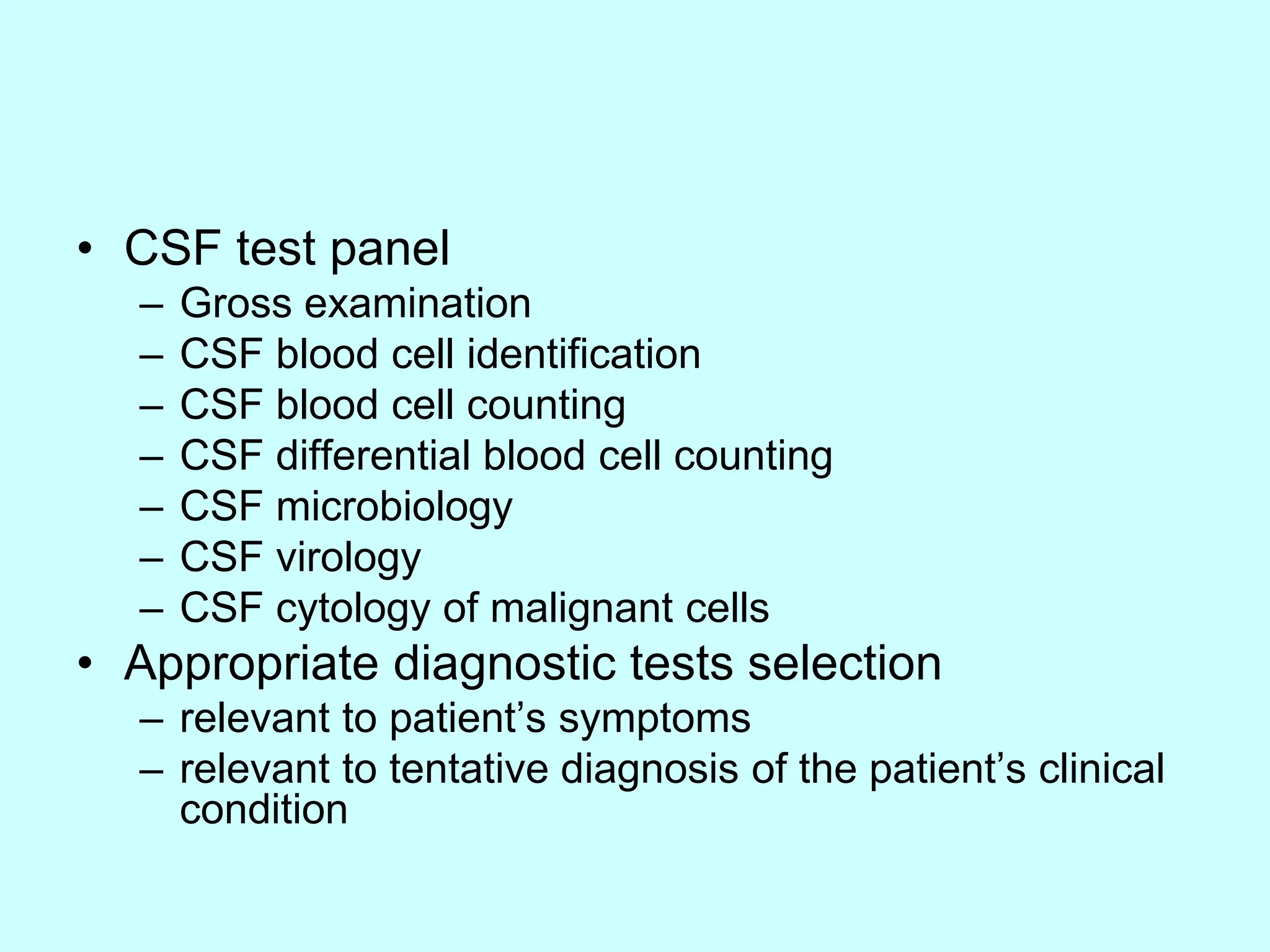 • CSF test panel
– Gross examination
– CSF blood cell identification
– CSF blood cell counting
– CSF differential blood cell counting
– CSF microbiology
– CSF virology
– CSF cytology of malignant cells
• Appropriate diagnostic tests selection
– relevant to patient’s symptoms
– relevant to tentative diagnosis of the patient’s clinical
condition
 