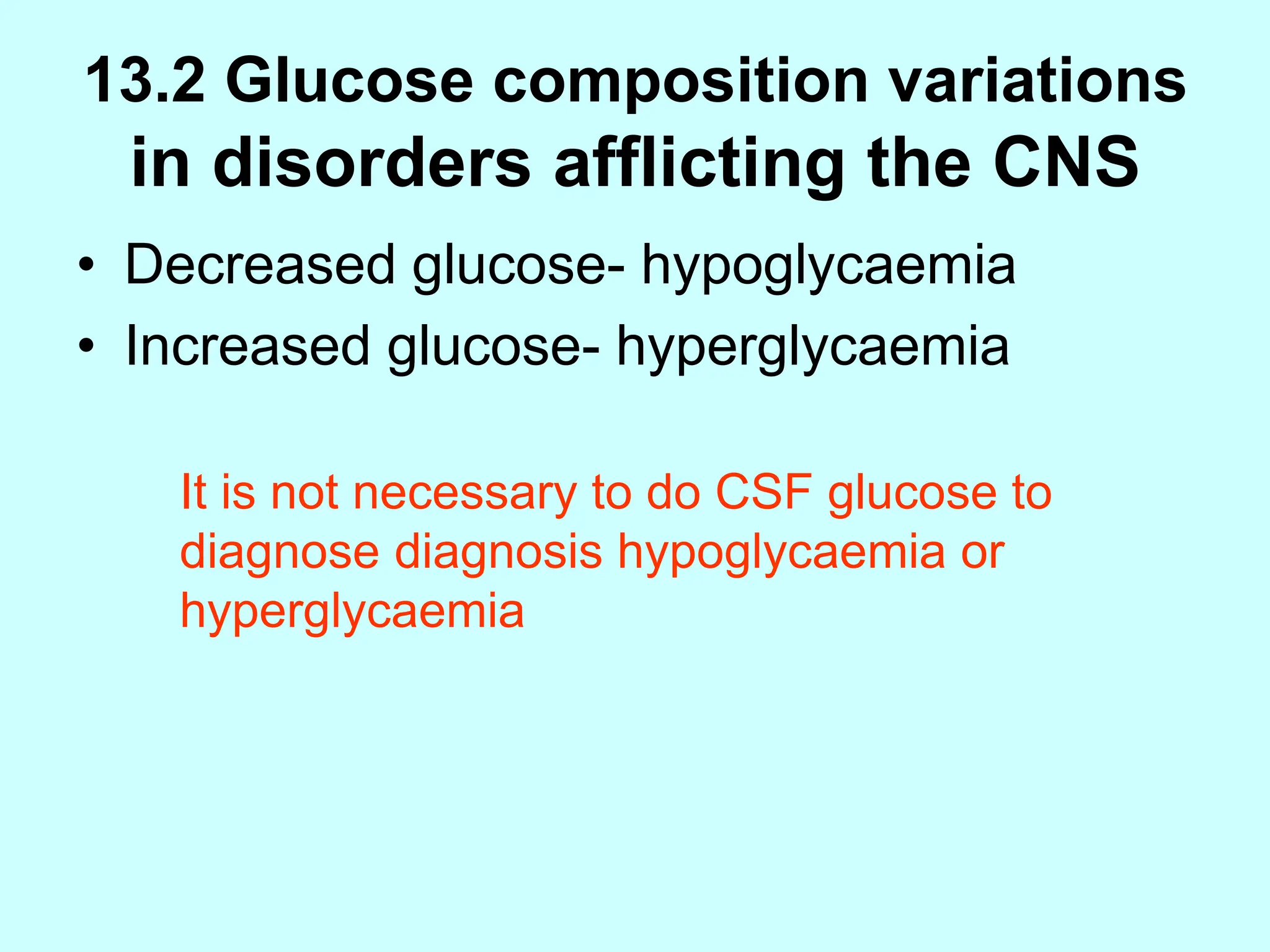 13.2 Glucose composition variations
in disorders afflicting the CNS
• Decreased glucose- hypoglycaemia
• Increased glucose- hyperglycaemia
It is not necessary to do CSF glucose to
diagnose diagnosis hypoglycaemia or
hyperglycaemia
 