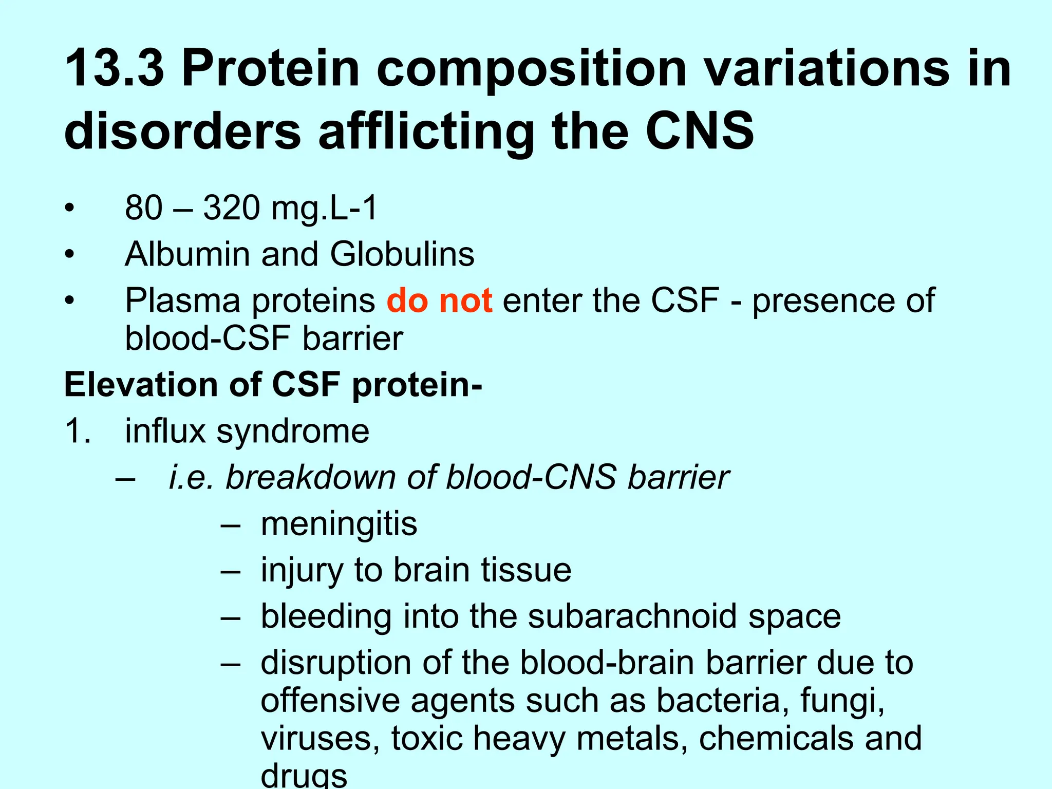 13.3 Protein composition variations in
disorders afflicting the CNS
• 80 – 320 mg.L-1
• Albumin and Globulins
• Plasma proteins do not enter the CSF - presence of
blood-CSF barrier
Elevation of CSF protein-
1. influx syndrome
– i.e. breakdown of blood-CNS barrier
– meningitis
– injury to brain tissue
– bleeding into the subarachnoid space
– disruption of the blood-brain barrier due to
offensive agents such as bacteria, fungi,
viruses, toxic heavy metals, chemicals and
drugs
 