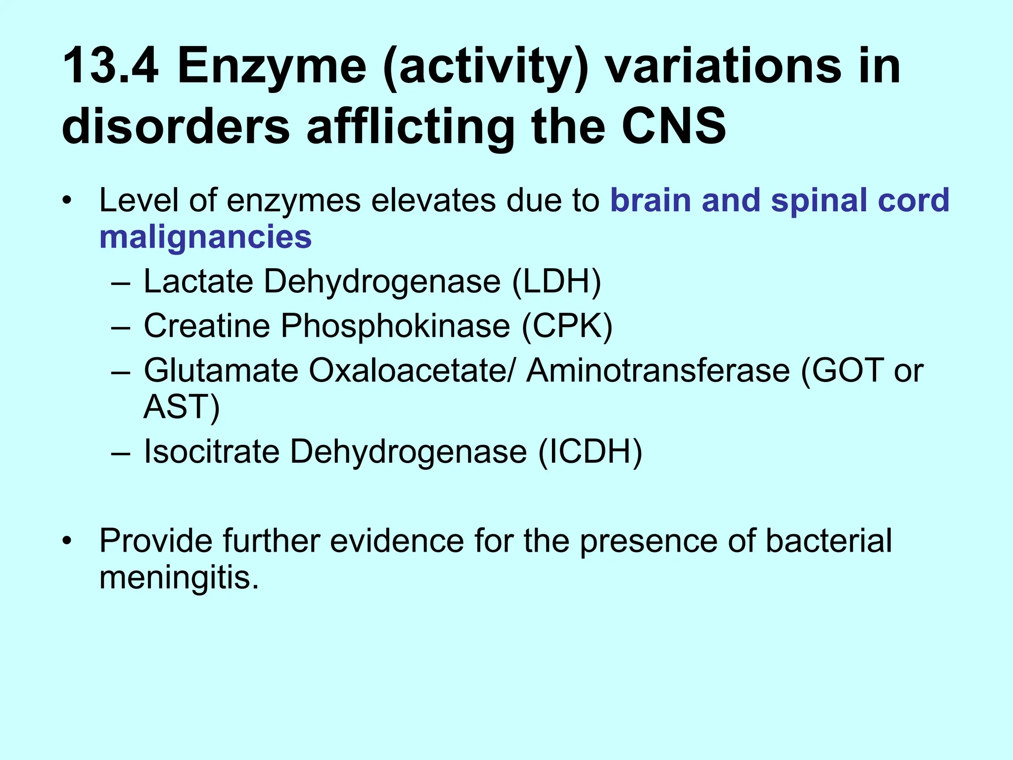 13.4 Enzyme (activity) variations in
disorders afflicting the CNS
• Level of enzymes elevates due to brain and spinal cord
malignancies
– Lactate Dehydrogenase (LDH)
– Creatine Phosphokinase (CPK)
– Glutamate Oxaloacetate/ Aminotransferase (GOT or
AST)
– Isocitrate Dehydrogenase (ICDH)
• Provide further evidence for the presence of bacterial
meningitis.
 